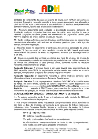 contados do vencimento do prazo de exame da fatura, sem nenhum acréscimo ou
agregado financeiro. Havendo correção a fazer, caso o pagamento seja efetuado a
partir do 15º dia após o vencimento, a fatura retificada ou ajustada será processada
como nova fatura, quanto aos prazos aqui estabelecidos.
III - Nenhum pagamento será efetuado à Contratada enquanto pendente de
liquidação qualquer obrigação financeira que lhe caiba, sem prejuízo do que a
referida obrigação pendente poderá ser descontada do pagamento devido pela
ADH/PI, pagando-se então, apenas o saldo, se houver.
IV - Serão retidos na fonte os demais tributos e contribuições sobre os pagamentos
mensalmente efetuados, utilizando-se as alíquotas previstas para cada tipo de
serviço, conforme legislação.
V - Havendo atraso no pagamento, a Contratada terá direito à percepção de juros à
taxa de 1% (um por cento) ao mês, calculado pro rata dia. Não haverá atualização
monetária em decorrência de atraso no pagamento, a menos que este seja superior
a um ano.
VI - Caso a execução dos serviços se estenda por mais de um ano, os preços da
proposta vencedora poderão ser reajustados segundo índice que reflita o incremento
de custos da Contratada, a cada período anual, conforme fixado na cláusula
referente a reajustamento de preço.
Parágrafo Primeiro: A primeira fatura a ser paga deverá estar acompanhada da
ART expedida pelo CREA da região onde estarão sendo executados as obras e
serviços, comprovando o registro do Contrato naquele Conselho
Parágrafo Segundo: O pagamento referente à última medição somente será
efetuado mediante a apresentação do Termo de Recebimento.
Parágrafo Terceiro: Todos os pagamentos devidos à CONTRATADA considerar-se-
ão feitos, de pleno direito, quando os valores respectivos sejam depositados na
Conta Corrente ................., mantida pela CONTRATADA junto ao Banco ...............,
Agência ............, valendo à ADH/PI como comprovantes de pagamento e como
instrumento de quitação, os recibos dos depósitos ou transferências bancárias.
CLÁUSULA DÉCIMA SEGUNDA – DO REAJUSTAMENTO DE PREÇOS
I – Os preços propostos serão firmes e irreajustáveis pelo período de 12(doze)
meses, contados da data da proposta;
II - Os preços contratuais serão reajustados com periodicidade anual, tomando-se
por base a data da proposta apresentada, pela variação de Índices Nacionais,
calculados pela Fundação Getúlio Vargas e publicados da seção de Índices
Econômicos da revista “Conjuntura Econômica” da FGV, pela seguinte fórmula:
           R = V [ (I – Io)/ Io], onde:
           R = Valor do reajuste procurado;
           V = Valor contratual da obra/serviço a ser reajustado;
           Io = Índice inicial - refere-se ao índice de custos do mês correspondente à
           data fixada para entrega da proposta, pro rata dia;
             Av. José dos Santos e Silva, 1155 – Centro – Cep 64001-300 – Teresina Piauí.    33
           Telefones: (86) 3223-5261 / 3223-3714 / 3223-5168; Fax – 3221-1980 / 3223-5262.
                                       CNPJ 08.787.769/0001-03
 
