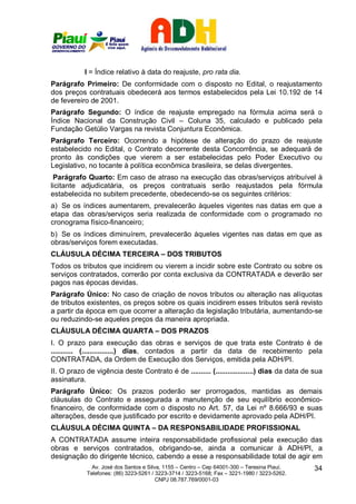 I = Índice relativo à data do reajuste, pro rata dia.
Parágrafo Primeiro: De conformidade com o disposto no Edital, o reajustamento
dos preços contratuais obedecerá aos termos estabelecidos pela Lei 10.192 de 14
de fevereiro de 2001.
Parágrafo Segundo: O índice de reajuste empregado na fórmula acima será o
Índice Nacional da Construção Civil – Coluna 35, calculado e publicado pela
Fundação Getúlio Vargas na revista Conjuntura Econômica.
Parágrafo Terceiro: Ocorrendo a hipótese de alteração do prazo de reajuste
estabelecido no Edital, o Contrato decorrente desta Concorrência, se adequará de
pronto às condições que vierem a ser estabelecidas pelo Poder Executivo ou
Legislativo, no tocante à política econômica brasileira, se delas divergentes.
 Parágrafo Quarto: Em caso de atraso na execução das obras/serviços atribuível à
licitante adjudicatária, os preços contratuais serão reajustados pela fórmula
estabelecida no subitem precedente, obedecendo-se os seguintes critérios:
a) Se os índices aumentarem, prevalecerão àqueles vigentes nas datas em que a
etapa das obras/serviços seria realizada de conformidade com o programado no
cronograma físico-financeiro;
b) Se os índices diminuírem, prevalecerão àqueles vigentes nas datas em que as
obras/serviços forem executadas.
CLÁUSULA DÉCIMA TERCEIRA – DOS TRIBUTOS
Todos os tributos que incidirem ou vierem a incidir sobre este Contrato ou sobre os
serviços contratados, correrão por conta exclusiva da CONTRATADA e deverão ser
pagos nas épocas devidas.
Parágrafo Único: No caso de criação de novos tributos ou alteração nas alíquotas
de tributos existentes, os preços sobre os quais incidirem esses tributos será revisto
a partir da época em que ocorrer a alteração da legislação tributária, aumentando-se
ou reduzindo-se aqueles preços da maneira apropriada.
CLÁUSULA DÉCIMA QUARTA – DOS PRAZOS
I. O prazo para execução das obras e serviços de que trata este Contrato é de
........... (................) dias, contados a partir da data de recebimento pela
CONTRATADA, da Ordem de Execução dos Serviços, emitida pela ADH/PI.
II. O prazo de vigência deste Contrato é de .......... (...................) dias da data de sua
assinatura.
Parágrafo Único: Os prazos poderão ser prorrogados, mantidas as demais
cláusulas do Contrato e assegurada a manutenção de seu equilíbrio econômico-
financeiro, de conformidade com o disposto no Art. 57, da Lei nº 8.666/93 e suas
alterações, desde que justificado por escrito e devidamente aprovado pela ADH/PI.
CLÁUSULA DÉCIMA QUINTA – DA RESPONSABILIDADE PROFISSIONAL
A CONTRATADA assume inteira responsabilidade profissional pela execução das
obras e serviços contratados, obrigando-se, ainda a comunicar à ADH/PI, a
designação do dirigente técnico, cabendo a esse a responsabilidade total de agir em
              Av. José dos Santos e Silva, 1155 – Centro – Cep 64001-300 – Teresina Piauí.    34
            Telefones: (86) 3223-5261 / 3223-3714 / 3223-5168; Fax – 3221-1980 / 3223-5262.
                                        CNPJ 08.787.769/0001-03
 