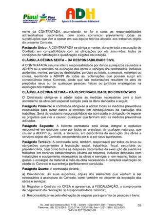 nome da CONTRATADA, acumulando, se for o caso, as responsabilidades
administrativas decorrentes, bem como comunicar previamente todas as
substituições que vier a operar em sua equipe técnica alocada aos trabalhos objeto
do presente Contrato.
Parágrafo Único: A CONTRATADA se obriga a manter, durante toda a execução do
Contrato, em compatibilidade com as obrigações por ela assumidas, todas as
condições de habilitação e qualificação exigidas na licitação.
CLÁUSULA DÉCIMA SEXTA – DA RESPONSABILIDADE CIVIL
A CONTRATADA assume inteira responsabilidade por danos e prejuízos causados a
ADH/PI ou a terceiros na execução das obras e serviços ora contratados, inclusive
acidentes, mortes, perdas ou destruições, parciais ou totais, a pessoas, materiais ou
coisas, isentando a ADH/PI de todas as reclamações que possam surgir em
conseqüência deste Contrato, ainda que tais reclamações resultem de atos de
prepostos seus ou de quaisquer pessoas físicas ou jurídicas empregadas na
execução dos trabalhos.
CLÁUSULA DÉCIMA SÉTIMA – DA RESPONSABILIDADE DO CONTRATADO
O Contratado obriga-se a adotar todas as medidas necessárias para o bom
andamento da obra com especial atenção para os itens elencados a seguir:
Parágrafo Primeiro: A contratada obriga-se a adotar todas as medidas preventivas
necessárias para evitar danos a terceiros em conseqüências da execução dos
trabalhos. Será de exclusiva responsabilidade da contratada a obrigação de reparar
os prejuízos que vier a causar, quaisquer que tenham sido as medidas preventivas
adotadas.
Parágrafo Segundo: A licitante contratada será única, integral e exclusivo
responsável em qualquer caso por todos os prejuízos, de qualquer natureza, que
causar a ADH/PI ou, ainda, a terceiros, em decorrência da execução das obras e
serviços objeto do Contrato, respondendo por si e por seus sucessores.
Parágrafo Terceiro: A contratada será, também, responsável por todos os ônus ou
obrigações concernentes à legislação social, trabalhista, fiscal, securitária ou
previdenciária, bem como todas as despesas decorrentes da execução de eventuais
trabalhos em horários extraordinários (diurno ou noturno), inclusive despesas com
instalações e equipamento necessários às obras e serviços e, em resumo, todos os
gastos e encargos de material e mão-de-obra necessários à completa realização do
objeto do Contrato e sua entrega perfeitamente concluída.
Parágrafo Quarto: A contratada deverá:
a) Providenciar, às suas expensas, cópias dos elementos que venham a ser
necessários à assinatura do Contrato, como também no decorrer da execução das
obras e serviços;
b) Registrar o Contrato no CREA e apresentar, à FISCALIZAÇÃO, o comprovante
de pagamento da “Anotação de Responsabilidade Técnica”;
c) Responsabilizar-se pela efetivação de seguros para garantia de pessoas e bens;

             Av. José dos Santos e Silva, 1155 – Centro – Cep 64001-300 – Teresina Piauí.    35
           Telefones: (86) 3223-5261 / 3223-3714 / 3223-5168; Fax – 3221-1980 / 3223-5262.
                                       CNPJ 08.787.769/0001-03
 