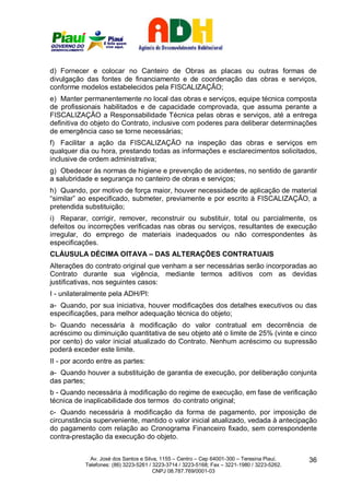 d) Fornecer e colocar no Canteiro de Obras as placas ou outras formas de
divulgação das fontes de financiamento e de coordenação das obras e serviços,
conforme modelos estabelecidos pela FISCALIZAÇÃO;
e) Manter permanentemente no local das obras e serviços, equipe técnica composta
de profissionais habilitados e de capacidade comprovada, que assuma perante a
FISCALIZAÇÃO a Responsabilidade Técnica pelas obras e serviços, até a entrega
definitiva do objeto do Contrato, inclusive com poderes para deliberar determinações
de emergência caso se torne necessárias;
f) Facilitar a ação da FISCALIZAÇÃO na inspeção das obras e serviços em
qualquer dia ou hora, prestando todas as informações e esclarecimentos solicitados,
inclusive de ordem administrativa;
g) Obedecer às normas de higiene e prevenção de acidentes, no sentido de garantir
a salubridade e segurança no canteiro de obras e serviços;
h) Quando, por motivo de força maior, houver necessidade de aplicação de material
“similar” ao especificado, submeter, previamente e por escrito à FISCALIZAÇÃO, a
pretendida substituição;
i) Reparar, corrigir, remover, reconstruir ou substituir, total ou parcialmente, os
defeitos ou incorreções verificadas nas obras ou serviços, resultantes de execução
irregular, do emprego de materiais inadequados ou não correspondentes às
especificações.
CLÁUSULA DÉCIMA OITAVA – DAS ALTERAÇÕES CONTRATUAIS
Alterações do contrato original que venham a ser necessárias serão incorporadas ao
Contrato durante sua vigência, mediante termos aditivos com as devidas
justificativas, nos seguintes casos:
I - unilateralmente pela ADH/PI:
a- Quando, por sua iniciativa, houver modificações dos detalhes executivos ou das
especificações, para melhor adequação técnica do objeto;
b- Quando necessária à modificação do valor contratual em decorrência de
acréscimo ou diminuição quantitativa de seu objeto até o limite de 25% (vinte e cinco
por cento) do valor inicial atualizado do Contrato. Nenhum acréscimo ou supressão
poderá exceder este limite.
II - por acordo entre as partes:
a- Quando houver a substituição de garantia de execução, por deliberação conjunta
das partes;
b - Quando necessária à modificação do regime de execução, em fase de verificação
técnica de inaplicabilidade dos termos do contrato original;
c- Quando necessária à modificação da forma de pagamento, por imposição de
circunstância superveniente, mantido o valor inicial atualizado, vedada à antecipação
do pagamento com relação ao Cronograma Financeiro fixado, sem correspondente
contra-prestação da execução do objeto.


             Av. José dos Santos e Silva, 1155 – Centro – Cep 64001-300 – Teresina Piauí.    36
           Telefones: (86) 3223-5261 / 3223-3714 / 3223-5168; Fax – 3221-1980 / 3223-5262.
                                       CNPJ 08.787.769/0001-03
 