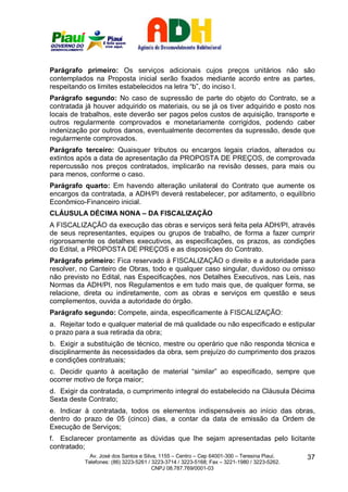 Parágrafo primeiro: Os serviços adicionais cujos preços unitários não são
contemplados na Proposta inicial serão fixados mediante acordo entre as partes,
respeitando os limites estabelecidos na letra “b”, do inciso I.
Parágrafo segundo: No caso de supressão de parte do objeto do Contrato, se a
contratada já houver adquirido os materiais, ou se já os tiver adquirido e posto nos
locais de trabalhos, este deverão ser pagos pelos custos de aquisição, transporte e
outros regularmente comprovados e monetariamente corrigidos, podendo caber
indenização por outros danos, eventualmente decorrentes da supressão, desde que
regularmente comprovados.
Parágrafo terceiro: Quaisquer tributos ou encargos legais criados, alterados ou
extintos após a data de apresentação da PROPOSTA DE PREÇOS, de comprovada
repercussão nos preços contratados, implicarão na revisão desses, para mais ou
para menos, conforme o caso.
Parágrafo quarto: Em havendo alteração unilateral do Contrato que aumente os
encargos da contratada, a ADH/PI deverá restabelecer, por aditamento, o equilíbrio
Econômico-Financeiro inicial.
CLÁUSULA DÉCIMA NONA – DA FISCALIZAÇÃO
A FISCALIZAÇÃO da execução das obras e serviços será feita pela ADH/PI, através
de seus representantes, equipes ou grupos de trabalho, de forma a fazer cumprir
rigorosamente os detalhes executivos, as especificações, os prazos, as condições
do Edital, a PROPOSTA DE PREÇOS e as disposições do Contrato.
Parágrafo primeiro: Fica reservado à FISCALIZAÇÃO o direito e a autoridade para
resolver, no Canteiro de Obras, todo e qualquer caso singular, duvidoso ou omisso
não previsto no Edital, nas Especificações, nos Detalhes Executivos, nas Leis, nas
Normas da ADH/PI, nos Regulamentos e em tudo mais que, de qualquer forma, se
relacione, direta ou indiretamente, com as obras e serviços em questão e seus
complementos, ouvida a autoridade do órgão.
Parágrafo segundo: Compete, ainda, especificamente à FISCALIZAÇÃO:
a. Rejeitar todo e qualquer material de má qualidade ou não especificado e estipular
o prazo para a sua retirada da obra;
b. Exigir a substituição de técnico, mestre ou operário que não responda técnica e
disciplinarmente às necessidades da obra, sem prejuízo do cumprimento dos prazos
e condições contratuais;
c. Decidir quanto à aceitação de material “similar” ao especificado, sempre que
ocorrer motivo de força maior;
d. Exigir da contratada, o cumprimento integral do estabelecido na Cláusula Décima
Sexta deste Contrato;
e. Indicar à contratada, todos os elementos indispensáveis ao início das obras,
dentro do prazo de 05 (cinco) dias, a contar da data de emissão da Ordem de
Execução de Serviços;
f. Esclarecer prontamente as dúvidas que lhe sejam apresentadas pelo licitante
contratado;
             Av. José dos Santos e Silva, 1155 – Centro – Cep 64001-300 – Teresina Piauí.    37
           Telefones: (86) 3223-5261 / 3223-3714 / 3223-5168; Fax – 3221-1980 / 3223-5262.
                                       CNPJ 08.787.769/0001-03
 