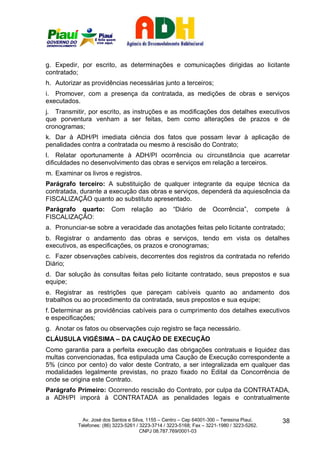 g. Expedir, por escrito, as determinações e comunicações dirigidas ao licitante
contratado;
h. Autorizar as providências necessárias junto a terceiros;
i. Promover, com a presença da contratada, as medições de obras e serviços
executados.
j. Transmitir, por escrito, as instruções e as modificações dos detalhes executivos
que porventura venham a ser feitas, bem como alterações de prazos e de
cronogramas;
k. Dar à ADH/PI imediata ciência dos fatos que possam levar à aplicação de
penalidades contra a contratada ou mesmo à rescisão do Contrato;
l. Relatar oportunamente à ADH/PI ocorrência ou circunstância que acarretar
dificuldades no desenvolvimento das obras e serviços em relação a terceiros.
m. Examinar os livros e registros.
Parágrafo terceiro: A substituição de qualquer integrante da equipe técnica da
contratada, durante a execução das obras e serviços, dependerá da aquiescência da
FISCALIZAÇÃO quanto ao substituto apresentado.
Parágrafo quarto:        Com relação          ao    “Diário     de    Ocorrência”,      compete   à
FISCALIZAÇÃO:
a. Pronunciar-se sobre a veracidade das anotações feitas pelo licitante contratado;
b. Registrar o andamento das obras e serviços, tendo em vista os detalhes
executivos, as especificações, os prazos e cronogramas;
c. Fazer observações cabíveis, decorrentes dos registros da contratada no referido
Diário;
d. Dar solução às consultas feitas pelo licitante contratado, seus prepostos e sua
equipe;
e. Registrar as restrições que pareçam cabíveis quanto ao andamento dos
trabalhos ou ao procedimento da contratada, seus prepostos e sua equipe;
f. Determinar as providências cabíveis para o cumprimento dos detalhes executivos
e especificações;
g. Anotar os fatos ou observações cujo registro se faça necessário.
CLÁUSULA VIGÉSIMA – DA CAUÇÃO DE EXECUÇÃO
Como garantia para a perfeita execução das obrigações contratuais e liquidez das
multas convencionadas, fica estipulada uma Caução de Execução correspondente a
5% (cinco por cento) do valor deste Contrato, a ser integralizada em qualquer das
modalidades legalmente previstas, no prazo fixado no Edital da Concorrência de
onde se origina este Contrato.
Parágrafo Primeiro: Ocorrendo rescisão do Contrato, por culpa da CONTRATADA,
a ADH/PI imporá à CONTRATADA as penalidades legais e contratualmente


             Av. José dos Santos e Silva, 1155 – Centro – Cep 64001-300 – Teresina Piauí.         38
           Telefones: (86) 3223-5261 / 3223-3714 / 3223-5168; Fax – 3221-1980 / 3223-5262.
                                       CNPJ 08.787.769/0001-03
 