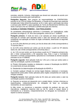 previstas, exigindo, inclusive, indenização que deverá ser calculada de acordo com
os prejuízos provocados pela inadimplência.
Parágrafos Segundo: Sem prejuízo da responsabilidade da CONTRATADA,
previsto no Art. 618 do Código Civil Brasileiro, a Caução de Execução será restituída
corrigida pelo índice oficial da poupança, se for o caso, após a aprovação das obras
e serviços pela ADH/PI e após expedição do Termo de Recebimento Definitivo das
obras e serviços uma vez verificado a perfeita execução dos mesmos.
CLÁUSULA VIGÉSIMA PRIMEIRA – DAS PENALIDADES:
As penalidades administrativas aplicáveis à Contratada, por inadimplência, estão
previstas nos artigos 81, 87, 88 e seus parágrafos, todos da Lei no. 8.666/93.
Parágrafo primeiro: A multa de mora a ser aplicada por atraso injustificado na
execução do contrato será calculada sobre o valor dos serviços não concluídos,
competindo sua aplicação ao titular do órgão contratante, observando os seguintes
percentuais:
a) de 0,3% (três décimos por cento), por dia de atraso até o limite correspondente a
15 (quinze) dias; e
b) de 0,5% (cinco décimos por cento), por dia de atraso a partir do 16º (décimo
sexto) dia, até o limite correspondente a 30 (trinta) dias; e
c) de 1,0% (um por cento), por dia de atraso a partir do 31º (trigésimo primeiro) dia,
até o limite correspondente a 60 (sessenta) dias, findo o qual a Contratante
rescindirá o contrato correspondente, aplicando-se à Contratada as demais sanções
previstas na Lei nº 8.666/93.
Parágrafo segundo: Será aplicada multa de 1,5% (um e meio por cento) sobre o
valor da contratação, quando a Contratada:
a) Prestar informações inexatas ou obstacular o acesso à fiscalização da ADH/PI,
no cumprimento de suas atividades;
b) Desatender às determinações da fiscalização da ADH/PI; e
c) Cometer qualquer infração às normas legais federais, estaduais e municipais,
respondendo ainda pelas multas aplicadas pelos órgãos competentes em razão da
infração cometida.
Parágrafo terceiro: Será aplicada multa de 2% (dois por cento) sobre o valor da
contratação quando a Contratada:
a) Executar os serviços em desacordo com o projeto básico, normas e técnicas ou
especificações, independentemente da obrigação de fazer as correções
necessárias, às suas expensas;
b) Não iniciar, ou recusar-se a executara correção de qualquer ato que, por
imprudência, negligência imperícia dolo ou má fé, venha a causar danos à
Contratante ou a terceiros, independentemente da obrigação da Contratada em
reparar os danos causados;



             Av. José dos Santos e Silva, 1155 – Centro – Cep 64001-300 – Teresina Piauí.    39
           Telefones: (86) 3223-5261 / 3223-3714 / 3223-5168; Fax – 3221-1980 / 3223-5262.
                                       CNPJ 08.787.769/0001-03
 