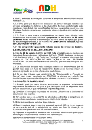 8.666/93, atendidas as limitações, condições e exigências expressamente fixadas
neste EDITAL.
1.1 A forma pela qual deverão ser executadas as obras e serviços licitados e as
diversas obrigações dos licitantes e do adjudicatário do objeto desta licitação estão
registradas neste Edital, nas especificações técnicas, nos projetos executivos, e na
Minuta do Contrato e anexos que, igualmente, integra o dossiê de informações sobre
a licitação.
1.2 O Edital e seus anexos correspondentes ao objeto desta licitação serão
fornecidos aos interessados, mediante o pagamento da importância de R$ 200,00
(duzentos reais), referente à recomposição do custo efetivo de reprodução gráfica
da documentação fornecida, a ser recolhida na Conta Corrente 02896661, Agência
0014, BEP/ADH-PI “C” EDITAIS;
1.2.1 Não será permitido pagamento efetuado através de envelope de depósito.
2. DATA, HORÁRIO E LOCAL DA LICITAÇÃO.
2.1 No dia 08 de agosto de 2008, às 08:30 (oito e trinta) horas, no Auditório da
Agência de Desenvolvimento Habitacional do Piauí – ADH/PI, localizada na Avenida
José dos Santos e Silva, 1155, Centro, em Teresina-PI, a empresa interessada fará
entrega da DOCUMENTAÇÃO DE HABILITAÇÃO e de sua                      PROPOSTA
COMERCIAL à Comissão Permanente de Licitação, que estará reunida para esta
finalidade.
2.2 Os documentos exigidos nesta Licitação poderão ser encaminhados por via
postal, neste caso com Aviso de Recebimento, desde que os mesmos estejam em
poder da comissão, até a data e hora acima estabelecida.
2.3 Se na data indicada para recebimento da “Documentação e Proposta de
Preços”, não houver expediente na CEL/SEAD, a abertura da Licitação fica
transferida para o primeiro dia útil seguinte, observado o mesmo local e horário.
3. CONDIÇÕES DE PARTICIPAÇÃO.
3.1 Poderão participar desta licitação, empresários e empresas, isoladamente,
regularmente estabelecidas no país e que satisfaçam todas as exigências deste
Edital e seus anexos, e que atendam aos seguintes requisitos:
a) Conhecer as condições estipuladas na presente Concorrência e apresentar os
documentos nela exigidos;
b) Ter aptidão para o desempenho de atividades pertinentes e compatíveis em
características, quantidades e prazos com o objeto desta licitação.
3.2 Estarão impedidas de participar desta licitação:
a) Os empresários e as empresas que se encontrarem sob falência ou em processo
de recuperação judicial ou extrajudicial ou, ainda, em fase de dissolução ou
liquidação, e as que tenham sido declaradas inidôneas;
b) Empresas e empresários apenados com suspensão temporária de participação
em licitação e impedimento de contratar com Administração.
c) Empresas consorciadas sob qualquer forma;
             Av. José dos Santos e Silva, 1155 – Centro – Cep 64001-300 – Teresina Piauí.    4
           Telefones: (86) 3223-5261 / 3223-3714 / 3223-5168; Fax – 3221-1980 / 3223-5262.
                                       CNPJ 08.787.769/0001-03
 