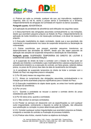 c) Praticar por ação ou omissão, qualquer ato que, por imprudência, negligência,
imperícia, dolo ou má fé, venha a causar danos à Contratante ou a terceiros,
independentemente da obrigação da Contratada em reparar os danos causados.
Parágrafo quarto: ADVERTÊNCIA
a) A aplicação da penalidade de advertência será efetuada nos seguintes casos:
a.1) Descumprimento das obrigações assumidas contratualmente ou nas licitações,
desde que acarretem pequeno prejuízo ao Estado do Piauí, independentemente da
aplicação de multa moratória ou de inexecução contratual, e do dever de ressarcir o
prejuízo;
b.1) Execução insatisfatória do objeto contratado, desde que a sua gravidade não
recomende o enquadramento nos casos de suspensão temporária ou declaração de
inidoneidade;
c.1) Outras ocorrências que possam acarretar pequenos transtornos ao
desenvolvimento das atividades da ADH/PI, desde que não sejam passíveis de
aplicação das sanções de suspensão temporária e declaração de inidoneidade.
Parágrafo quinto: SUSPENSÃO TEMPORÁRIA DO DIREITO DE LICITAR E
CONTRATAR COM A ADMINISTRAÇÃO
 a) A suspensão do direito de licitar e contratar com o Estado do Piauí pode ser
aplicada aos licitantes e contratados cujos inadimplementos culposos prejudicarem o
procedimento licitatório ou a execução do contrato, por fatos graves, cabendo defesa
prévia, no prazo de 05 (cinco) dias úteis da data do recebimento da intimação;
b) A penalidade de suspensão temporária do direito de licitar e contratar com o
Estado do Piauí nos seguintes prazos e situações:
b.1) Por 06 (seis) meses nos seguintes casos:
b.1.1) Atraso no cumprimento das obrigações assumidas contratualmente e na
licitação que tenha acarretado prejuízos significativos para o Estado do Piauí;
b1.2) Execução insatisfatória do objeto deste ajuste, se antes tiver havido aplicação
da sanção de advertência.
b.2) Por um ano:
b.2.1) Quando a contratada se recusar a assinar o contrato dentro do prazo
estabelecido pela ADH/PI.
b.3) Por 02 (dois) anos, quando a contratada:
b.3.1) Não concluir os serviços contratados;
b.3.2) Prestar os serviços em desacordo com as especificações ou com qualquer
outra irregularidade, contrariando o disposto no edital de licitação, não efetuando
sua substituição ou correção no prazo determinado pela ADH/PI;
b.3.3) Cometer quaisquer outras irregularidades que acarretem prejuízos ao Estado,
ensejando a rescisão do contrato ou frustração do processo licitatório;
b.3.4) Praticar atos ilícitos, visando frustrar os objetivos da licitação;

              Av. José dos Santos e Silva, 1155 – Centro – Cep 64001-300 – Teresina Piauí.    40
            Telefones: (86) 3223-5261 / 3223-3714 / 3223-5168; Fax – 3221-1980 / 3223-5262.
                                        CNPJ 08.787.769/0001-03
 
