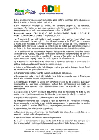 b.3.5) Demonstrar não possuir idoneidade para licitar e contratar com o Estado do
Piauí, em virtude de atos ilícitos praticados;
b.3.6) Reproduzir, divulgar ou utilizar, em benefício próprio ou de terceiros,
quaisquer informações de que seus empregados tenham conhecimento em razão da
execução deste contrato, sem consentimento prévio da ADH/PI.
Parágrafo sexto: DECLARAÇÃO DE INIDONEIDADE                                   PARA       LICITAR   E
CONTRATAR COM A ADMINISTRAÇÃO PÚBLICA
 a) A declaração de inidoneidade será proposta pelo agente responsável pelo
acompanhamento da execução contratual ao diretor-geral da ADH/PI se constatada
a má-fé, ação maliciosa e premeditada em prejuízo do Estado do Piauí, evidência de
atuação com interesses escusos ou reincidência de faltas que acarretem prejuízos
ao Estado do Piauí ou aplicações sucessivas de outras sanções administrativas.
 b) A declaração de inidoneidade implica proibição de licitar ou contratar com a
Administração Pública, enquanto perdurarem os motivos determinantes da punição
ou até que seja promovida a reabilitação, perante o Secretário da Infra-Estrutura,
após ressarcidos os prejuízos e decorrido o prazo de 02 (dois) anos.
c) A declaração de inidoneidade para licitar e contratar com toda a administração
pública será aplicada à contratada nos casos em que:
c.1) tenha sofrido condenação definitiva por pratica, por meios dolosos, fraude fiscal
no recolhimento de quaisquer tributos;
c.2) praticar atos ilícitos, visando frustrar os objetivos da licitação;
c.3) demonstrar não possuir idoneidade para licitar e contratar com o Estado do
Piauí, em virtude de atos ilícitos praticados;
c.4) reproduzir, divulgar ou utilizar em benefício próprio ou de terceiros, quaisquer
informações de que seus empregados tenham tido conhecimento em razão de
execução deste contrato, sem consentimento prévio da ADH/PI, em caso de
reincidência;
c.5) apresentar à ADH/PI qualquer documento falso, ou falsificado no todo ou em
parte, com o objetivo de participar da licitação, ou no curso da relação contratual;
c.6) praticar fato capitulado como crime pela Lei 8.666/93.
d) Independentemente das sanções a que se referem os parágrafos segundo,
terceiro e quarto, a contratada está sujeita ao pagamento de indenização por perdas
e danos, podendo ainda a ADH/PI propor que seja responsabilizada:
d.1) civilmente, nos termos do Código Civil;
d.2) perante os órgãos incumbidos de fiscalização das atividades contratadas ou do
exercício profissional a elas pertinentes;
d.3) criminalmente, na forma da legislação pertinente.
Parágrafo sétimo: Nenhum pagamento será feito ao executor dos serviços que
tenha sido multado, antes que tal penalidade seja descontada de seus haveres.


              Av. José dos Santos e Silva, 1155 – Centro – Cep 64001-300 – Teresina Piauí.         41
            Telefones: (86) 3223-5261 / 3223-3714 / 3223-5168; Fax – 3221-1980 / 3223-5262.
                                        CNPJ 08.787.769/0001-03
 