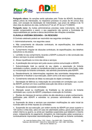 Parágrafo oitavo: As sanções serão aplicadas pelo Titular da ADH/PI, facultada a
defesa prévia da interessada, no respectivo processo no prazo de 05 (cinco) dias
úteis, com exceção da declaração de inidoneidade, cujo prazo de defesa é de 10
(dez) dias da abertura de vista, conforme § 3º do art. 87 da Lei nº 8.666/93.
Parágrafo nono: As multas administrativas previstas neste instrumento, não têm
caráter compensatório e assim, o seu pagamento não eximirá a Contratada de
responsabilidade por perdas e danos decorrentes das infrações cometidas.
CLÁUSULA VIGÉSIMA SEGUNDA – DA RESCISÃO
O Contrato celebrado poderá ser rescindido nas seguintes condições:
I - Administrativamente, nos seguintes casos:
a. Não cumprimento de cláusulas contratuais, de especificações, dos detalhes
executivos ou de prazos;
b. Cumprimento irregular de cláusulas contratuais, de especificações, dos detalhes
executivos ou de prazos;
c. Lentidão no seu comprimento, levando a ADH/PI a presumir a não conclusão das
obras e serviços no prazo contratado;
d. Atraso injustificado no início das obras e serviços;
e. A paralisação dos serviços sem justa causa e prévia comunicação a ADH/PI;
f. Subcontratação total ou parcial do seu objeto, a associação do licitante
contratado a outrem, cessão ou transferência total ou parcial, bem como fusão, cisão
ou incorporação do licitante contratado, não admitido previamente pela ADH/PI.
g. Desatendimento às determinações regulares das autoridades designadas para
acompanhar e fiscalizar a sua execução, assim como a de seus superiores;
h. Cometimento reiterado de faltas na execução do objeto contratado;
i. Decretação de falência ou instauração de concordata em condições que, a juízo
da ADH/PI, ponham em risco a perfeita execução das obras e serviços;
j.   Dissolução da sociedade contratada;
k. Alteração social ou modificação da finalidade ou da estrutura do licitante
contratado que, a juízo da ADH/PI, prejudique a execução do Contrato;
l. Razões de interesse do serviço público de alta relevância e amplo conhecimento,
justificadas pela ADH/PI e exaradas no processo administrativo referente ao
Contrato;
m. Supressão de obras e serviços que acarretem modificações do valor inicial do
Contrato além do limite imposto ao contratado;
n. Suspensão de sua execução, por ordem escrita da ADH/PI por prazo superior a
120 (cento e vinte) dias, salvo em caso de calamidade pública, grave perturbação da
ordem interna ou guerra, ou ainda por repetidas suspensões que totalizem o mesmo
prazo, independente do pagamento obrigatório de indenizações pelas sucessivas e
contratualmente imprevistas desmobilizações. É assegurado ao licitante contratado,

              Av. José dos Santos e Silva, 1155 – Centro – Cep 64001-300 – Teresina Piauí.    42
            Telefones: (86) 3223-5261 / 3223-3714 / 3223-5168; Fax – 3221-1980 / 3223-5262.
                                        CNPJ 08.787.769/0001-03
 