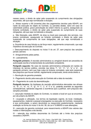 nesses casos, o direito de optar pela suspensão do cumprimento das obrigações
assumidas, até que seja normalizada a situação;
o. Atraso superior a 90 (noventa) dias dos pagamentos devidos pela ADH/PI, em
razão da execução do objeto do Contrato, ou parcelas destes, salvo em caso de
calamidade pública, grave perturbação da ordem interna ou guerra, assegurado ao
licitante contratado, o direito de optar pela suspensão do cumprimento de suas
obrigações, até que seja normalizada a situação;
p. Não liberação, pela ADH/PI, de área ou local para execução dos serviços, nos
prazos contratuais, assegurado ao licitante contratado o direito de optar pela
suspensão do cumprimento de suas obrigações, até que seja normalizada a
situação;
q. Ocorrência de caso fortuito ou de força maior, regularmente comprovado, que seja
impeditivo da execução do Contrato.
r. Descumprimento do disposto no inciso V do art. 27, sem prejuízo das sanções
penais cabíveis
II - Amigavelmente pelas partes.
III - Judicialmente.
Parágrafo primeiro: A rescisão administrativa ou amigável deverá ser precedida de
autorização escrita e fundamentada da autoridade competente.
Parágrafo segundo: No caso de rescisão administrativa embasada em razões de
interesse do serviço público, prevista nas letras “l”, “m”, “n”, “o”, “p” e “q”, do
parágrafo primeiro, sem que haja culpa do licitante contratado, este será ressarcido
dos prejuízos que houver sofrido, regularmente comprovado, tendo ainda direito a:
I - Devolução da garantia prestada;
II - Pagamento devido pela execução do Contrato até a data da rescisão;
III – Pagamento do custo da desmobilização.
Parágrafo terceiro: As hipóteses de rescisão administrativa elencadas nas alíneas
“a”, “b”, “c”, “d”, “e”, “f”, “g”, “h” “i”, “j”, ‘k” “l” e “q”, poderão acarretar as seguintes
conseqüências, aplicáveis segundo a ocorrência que a justificar, sem prejuízos das
sanções previstas:
I - assunção imediata do objeto do Contrato, no estado e local em que se encontrar,
por ato próprio da ADH/PI;
II - ocupação e utilização, nos termos da legislação vigente, do local, instalação,
equipamentos, material e pessoal empregados na execução do Contrato, necessário
à sua continuidade, a serem devolvidos ou ressarcidos posteriormente, mediante
avaliação na forma do inciso V do Art. 58, da Lei nº 8.666/93 e suas alterações;
III - execução de garantia contratual, para ressarcimento a ADH/PI dos valores das
multas e indenizações a ela devida;
IV - retenção dos créditos decorrentes do Contrato até o limite dos prejuízos
causados a ADH/PI.

              Av. José dos Santos e Silva, 1155 – Centro – Cep 64001-300 – Teresina Piauí.    43
            Telefones: (86) 3223-5261 / 3223-3714 / 3223-5168; Fax – 3221-1980 / 3223-5262.
                                        CNPJ 08.787.769/0001-03
 