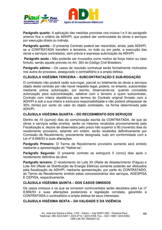 Parágrafo quarto: A aplicação das medidas previstas nos incisos I e II do parágrafo
anterior fica a critério da ADH/PI, que poderá dar continuidade às obras e serviços
por execução direta ou indireta.
Parágrafo quinto - O presente Contrato poderá ser rescindido, ainda, pela ADH/PI,
se a CONTRATADA transferir a terceiros, no todo ou em parte, a execução das
obras e serviços contratados, sem prévia e expressa autorização da ADH/PI.
 Parágrafo sexto - Não poderão ser invocados como motivo de força maior ou caso
fortuito, senão aquele previsto no Art. 393 do Código Civil Brasileiro.
Parágrafo sétimo - Os casos de rescisão contratual serão formalmente motivados
nos autos do processo, assegurado o contraditório e a ampla defesa.
CLÁUSULA VIGÉSIMA TERCEIRA – SUBCONTRATAÇÃO E SUB-ROGAÇÃO
O contratado não poderá ceder sub-rogar, parcial ou totalmente as obras e serviços
objeto deste contrato por não haver respaldo legal, poderá, no entanto, subcontratar
mediante prévia autorização, por escrito, observando-se, quando concedida
autorização para subcontratação, celebrar com o terceiro a quem subcontratar,
Contrato com inteira obediência aos termos do Contrato original firmado com a
ADH/PI e sob a sua inteira e exclusiva responsabilidade e não poderá ultrapassar de
30% (trinta) por cento do valor do objeto contratado, na forma determinada pela
ADH/PI.
CLÁUSULA VIGÉSIMA QUARTA – DO RECEBIMENTO DOS SERVIÇOS
Dentro de 15 (quinze) dias da comunicação escrita da CONTRATADA, de que as
obras e serviços estão prontos, serão os mesmos recebidos provisoriamente pela
Fiscalização e, depois de observados pelo prazo não superior a 90 (noventa) dias do
recebimento provisório, estando em ordem, serão recebidos definitivamente por
Comissão de Recebimento, previamente designada, tudo em conformidade com a
Lei nº 8.666/93 e suas alterações.
Parágrafo Primeiro: O Termo de Recebimento provisório somente será emitido
mediante a apresentação do “Habite-se”.
Parágrafo Segundo: O presente contrato se extinguirá 5 (cinco) dias após o
recebimento definitivo da obra.
Parágrafo terceiro: O recebimento do Lote XII (Rede de Abastecimento D’água) e
Lote XIII (Rede de Distribuição de Energia Elétrica) somente poderão ser efetuados
pela fiscalização da ADH/PI, mediante apresentação, por parte do CONTRATADO,
do Termo de Recebimento emitido pelas concessionárias dos serviços, AGESPISA
E CEPISA, respectivamente.
CLÁUSULA VIGÉSIMA QUINTA – DOS CASOS OMISSOS
Os casos omissos e os que se tornarem controvertidos serão decididos pela Lei nº
8.666/93 e suas alterações posteriores e legislação correlata, garantido à
CONTRATADA o contraditório e ampla defesa de seus interesses.
CLÁUSULA VIGÉSIMA SEXTA – DA VALIDADE E DA VIGÊNCIA


             Av. José dos Santos e Silva, 1155 – Centro – Cep 64001-300 – Teresina Piauí.    44
           Telefones: (86) 3223-5261 / 3223-3714 / 3223-5168; Fax – 3221-1980 / 3223-5262.
                                       CNPJ 08.787.769/0001-03
 