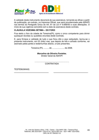 A validade deste instrumento decorrerá de sua assinatura, tornando-se eficaz a partir
da publicação, em extrato, na Imprensa Oficial, que será providenciada pela ADH/PI
nos termos do Parágrafo Único do Art. 61 da Lei nº 8.666/93 e suas alterações. O
início de sua vigência coincidirá com a data da assinatura deste contrato.
CLÁUSULA VIGÉSIMA SÉTIMA – DO FORO
Fica eleito o foro da cidade de Teresina(PI), como o único competente para dirimir
quaisquer dúvidas ou questões oriundas deste Contrato.
E, para firmeza e validade de tudo o que ficou dito e aqui estipulado, lavrou-se o
presente instrumento, em 03 (três) vias, que depois de lido e achado conforme, vai
assinado pelas partes e testemunhas abaixo, a tudo presentes.

                    Teresina (PI), ......... de ...................... de 2008.

                             Marcelino de Oliveira Fonteles.
                                Diretor Geral da ADH/PI

                         ..............................................................
                                            CONTRATADA

TESTEMUNHAS:
_______________________________                            _______________________________




             Av. José dos Santos e Silva, 1155 – Centro – Cep 64001-300 – Teresina Piauí.    45
           Telefones: (86) 3223-5261 / 3223-3714 / 3223-5168; Fax – 3221-1980 / 3223-5262.
                                       CNPJ 08.787.769/0001-03
 