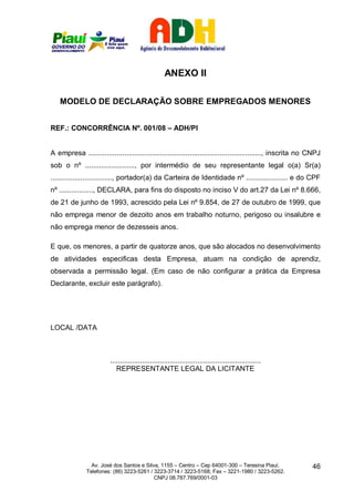 ANEXO II

    MODELO DE DECLARAÇÃO SOBRE EMPREGADOS MENORES


REF.: CONCORRÊNCIA Nº. 001/08 – ADH/PI


A empresa ......................................................................................., inscrita no CNPJ
sob o nº ........................., por intermédio de seu representante legal o(a) Sr(a)
..............................., portador(a) da Carteira de Identidade nº ..................... e do CPF
nº ................., DECLARA, para fins do disposto no inciso V do art.27 da Lei nº 8.666,
de 21 de junho de 1993, acrescido pela Lei nº 9.854, de 27 de outubro de 1999, que
não emprega menor de dezoito anos em trabalho noturno, perigoso ou insalubre e
não emprega menor de dezesseis anos.

E que, os menores, a partir de quatorze anos, que são alocados no desenvolvimento
de atividades especificas desta Empresa, atuam na condição de aprendiz,
observada a permissão legal. (Em caso de não configurar a prática da Empresa
Declarante, excluir este parágrafo).




LOCAL /DATA



                         ............................................................................
                            REPRESENTANTE LEGAL DA LICITANTE




                 Av. José dos Santos e Silva, 1155 – Centro – Cep 64001-300 – Teresina Piauí.                  46
               Telefones: (86) 3223-5261 / 3223-3714 / 3223-5168; Fax – 3221-1980 / 3223-5262.
                                           CNPJ 08.787.769/0001-03
 