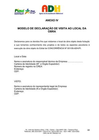 ANEXO IV


   MODELO DE DECLARAÇÃO DE VISITA AO LOCAL DA
                    OBRA


Declaramos para os devidos fins que visitamos o local da obra objeto desta licitação
e que tomamos conhecimento dos projetos e de todos os aspectos peculiares à
execução da obra objeto do Edital de CONCORRÊNCIA Nº 001/08-ADH/PI.



Local e Data

Nome e assinatura do responsável técnico da Empresa .........................
Carteira de Identidade (Nº. e Órgão Expedidor)
Número de registro no CREA
Endereço:
CEP:



VISTO:

Nome e assinatura do representante legal da Empresa
Carteira de Identidade (N e Órgão Expedidor)
Endereço:
CEP:




             Av. José dos Santos e Silva, 1155 – Centro – Cep 64001-300 – Teresina Piauí.    48
           Telefones: (86) 3223-5261 / 3223-3714 / 3223-5168; Fax – 3221-1980 / 3223-5262.
                                       CNPJ 08.787.769/0001-03
 