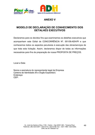 ANEXO V


  MODELO DE DECLARAÇÃO DE CONHECIMENTO DOS
             DETALHES EXECUTIVOS

Declaramos para os devidos fins que examinamos os detalhes executivos que
acompanham este Edital de CONCORRÊNCIA Nº. 001/08-ADH/PI e que
conhecemos todos os aspectos peculiares à execução das obras/serviços de
que trata esta licitação. Assim, declaramos dispor de todas as informações
necessárias para fins de preparação de nossa PROPOSTA DE PREÇOS.




Local e Data


Nome e assinatura do representante legal da Empresa
Carteira de Identidade (N e Órgão Expedidor)
Endereço:
CEP:




           Av. José dos Santos e Silva, 1155 – Centro – Cep 64001-300 – Teresina Piauí.    49
         Telefones: (86) 3223-5261 / 3223-3714 / 3223-5168; Fax – 3221-1980 / 3223-5262.
                                     CNPJ 08.787.769/0001-03
 