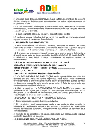 d) Empresas cujos diretores, responsáveis legais ou técnicos, membros de conselho
técnico, consultivo, deliberativo ou administrativo, ou sócios, sejam servidores ou
dirigentes da ADH/PI;
d.1 – Caso constatado, ainda que a posteriori tal situação, a empresa licitante será
desclassificada, ficando esta e seus representantes incursos nas sanções previstas
no art. 90 da Lei nº 8.666/93.
e) O autor do projeto, básico ou executivo, pessoa física ou jurídica.
3.3 Nenhuma pessoa, natural ou jurídica, ainda que munida por procuração poderá
representar nesta licitação mais de um licitante.
4. HABILITAÇÃO DAS PROPONENTES.
4.1 Para habilitarem-se no processo licitatório, atendidas as normas do tópico
precedente, deverão os interessados apresentar os documentos seguintes, os quais
deverão estar contidos em envelope ou embalagem semelhante, fechado.
4.2 O envelope ou embalagem indicará em sua parte externa o nome do licitante, a
circunstância de tratar-se de seu conteúdo dos DOCUMENTOS DE HABILITAÇÃO,
e referência a este Edital, podendo conformar-se ao seguinte modelo de
endereçamento.
AGÊNCIA DE DESENVOLVIMENTO HABITACIONAL DO PIAUÍ
COMISSÃO PERMANENTE DE LICITAÇÃO (CPL) – ADH/PI
CONCORRÊNCIA No. 001/08 – ADH/PI – LOTE(S): ................................
NOME DO LICITANTE
ENVELOPE “A” - DOCUMENTOS DE HABILITAÇÃO
4.3 Os DOCUMENTOS DE HABILITAÇÃO serão apresentados em uma via,
reunidos em uma pasta ou volume específico, cujas folhas serão numeradas
seqüencialmente, e rubricadas pelo licitante ou por ele assinados, quando se tratar
de documento produzido pelo próprio concorrente. A falta de numeração dos
documentos não inabilitará o licitante.
4.4 São os seguintes os DOCUMENTOS DE HABILITAÇÃO que podem ser
apresentados em original, por qualquer processo de cópia autenticada por cartório
competente ou por servidor da administração, na forma prevista pelo subitem 4.11,
ou publicação em órgão da imprensa oficial.
4.5 DOCUMENTOS RELATIVOS À HABILITAÇÃO JURÍDICA:
a) Registro comercial, no caso de empresa individual;
b) Ato constitutivo, estatuto ou contrato social como esteja em vigor na data da
apresentação, devidamente registrada, em se tratando de sociedades comerciais e,
no caso de sociedade por ações, acompanhado de documentos de eleição de seus
administradores;
c) Inscrição do ato constitutivo, no caso de sociedade civil, acompanhada de prova
de eleição da diretoria em exercício.
4.6. DOCUMENTOS RELATIVOS À REGULARIDADE FISCAL:

             Av. José dos Santos e Silva, 1155 – Centro – Cep 64001-300 – Teresina Piauí.    5
           Telefones: (86) 3223-5261 / 3223-3714 / 3223-5168; Fax – 3221-1980 / 3223-5262.
                                       CNPJ 08.787.769/0001-03
 