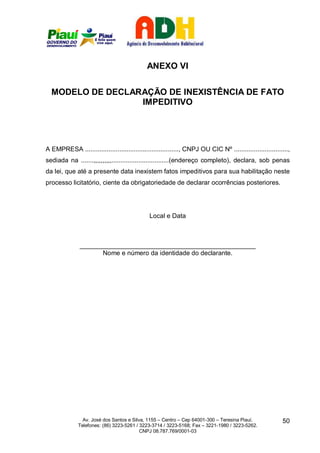 ANEXO VI


  MODELO DE DECLARAÇÃO DE INEXISTÊNCIA DE FATO
                  IMPEDITIVO




A EMPRESA ...................................................., CNPJ OU CIC Nº ..............................,
sediada na .......,,,,,,,,,,................................(endereço completo), declara, sob penas
da lei, que até a presente data inexistem fatos impeditivos para sua habilitação neste
processo licitatório, ciente da obrigatoriedade de declarar ocorrências posteriores.




                                              Local e Data



               _________________________________________________
                     Nome e número da identidade do declarante.




                Av. José dos Santos e Silva, 1155 – Centro – Cep 64001-300 – Teresina Piauí.              50
              Telefones: (86) 3223-5261 / 3223-3714 / 3223-5168; Fax – 3221-1980 / 3223-5262.
                                          CNPJ 08.787.769/0001-03
 
