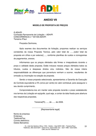 ANEXO VII

                        MODELO DE PROPOSTA DE PREÇOS


À ADH/PI
Comissão Permanente de Licitação – ADH/PI
CONCORRÊNCIA n º 001/08-ADH/PI
Teresina /Piauí

      Prezados Senhores,

      Após exames dos documentos de licitação, propomos realizar os serviços
constantes da nossa Proposta Técnica, pelo valor total de .......[valor total da
proposta em cifras e por extenso] ...., conforme planilhas de custos e cronogramas
de pagamentos, anexos.
      Informamos que os preços ofertados são firmes e irreajustáveis durante o
prazo e validade desta proposta. Estão inclusos nesses preços ofertados todos os
tributos, custos e despesas diretos e/ou indiretos. São de nossa inteira
responsabilidade as diferenças que porventura venham a ocorrer, resultantes de
omissão ou incorreção na cotação da proposta.
      Sendo a nossa proposta selecionada, apresentamos a Garantia de Execução
de Contrato equivalente a 5% (cinco por cento) do valor contratual, para assegurar o
seu devido cumprimento.
      Comprometemo-nos em manter esta proposta durante o prazo estabelecido
nos termos da Licitação em epígrafe, qual seja, a contar da data fixada para abertura
das respectivas propostas.

                           Teresina(PI), ..... de ...... de 2008.

                       .........................................
                                        [Representante legal]

Nome da empresa
Endereço:
Telefone/Fax:
Correio eletrônico:
Dados Bancários:
             Av. José dos Santos e Silva, 1155 – Centro – Cep 64001-300 – Teresina Piauí.    51
           Telefones: (86) 3223-5261 / 3223-3714 / 3223-5168; Fax – 3221-1980 / 3223-5262.
                                       CNPJ 08.787.769/0001-03
 