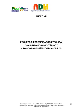 ANEXO VIII




 PROJETOS, ESPECIFICAÇÕES TÉCNICA,
         PLANILHAS ORÇAMENTÁRIAS E
   CRONOGRAMAS FÍSICO-FINANCEIROS




  Av. José dos Santos e Silva, 1155 – Centro – Cep 64001-300 – Teresina Piauí.    52
Telefones: (86) 3223-5261 / 3223-3714 / 3223-5168; Fax – 3221-1980 / 3223-5262.
                            CNPJ 08.787.769/0001-03
 