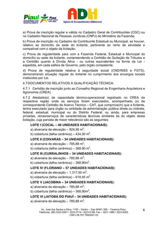 a) Prova de inscrição regular e válida no Cadastro Geral de Contribuintes (CGC) ou
no Cadastro Nacional de Pessoas Jurídicas (CNPJ) do Ministério da Fazenda;
b) Prova de inscrição no Cadastro de Contribuinte Estadual ou Municipal, se houver,
relativo ao domicílio da sede do licitante, pertinente ao ramo de atividade e
compatível com o objeto da licitação;
c) Prova de regularidade para com a Fazenda Federal, Estadual e Municipal do
domicílio ou sede da licitante, compreendendo a Certidão de Quitação de Tributos e
a Certidão quanto à Dívida Ativa - ou outras equivalentes na forma da Lei -
expedida, em cada esfera de Governo, pelo órgão competente;
d) Prova de regularidade relativa à seguridade social (CND/INSS e FGTS),
demonstrando situação regular do licitante no cumprimento dos encargos sociais
instituídos por Lei.
4.7 DOCUMENTOS RELATIVOS À QUALIFICAÇÃO TÉCNICA:
4.7.1 Certidão de inscrição junto ao Conselho Regional de Engenharia Arquitetura e
Agronomia (CREA).
4.7.2 Atestado(s) de capacidade técnico-operacional registrado no CREA da
respectiva região onde os serviços foram executados, acompanhado (s) da
correspondente Certidão de Acervo Técnico – CAT, que comprove(m) que a licitante,
tenha executado para órgão ou entidade da administração pública direta ou indireta,
federal, estadual, municipal ou do Distrito Federal, ou ainda, para empresas
privadas, obras/serviços de características técnicas similares às do objeto desta
licitação, cuja parcela de maior relevância são as seguintes:
     LOTE I (COCAL – 40 UNIDADES HABITACIONAIS):
     a) alvenaria de elevação – 924,56 m2;
     b) cobertura (telha cerâmica) – 434,00 m2.
     LOTE II (COIVARAS – 34 UNIDADES HABITACIONAIS):
     a) alvenaria de elevação – 785,88 m2;
     b) cobertura (telha cerâmica) – 368,90 m2.
     LOTE III (CURRALINHOS – 34 UNIDADES HABITACIONAIS):
     a) alvenaria de elevação – 785,88 m2;
     b) cobertura (telha cerâmica) – 368,90m2.
     LOTE IV (FLORIANO – 57 UNIDADES HABITACIONAIS):
     a) alvenaria de elevação – 1.317,50 m2;
     b) cobertura (telha cerâmica) – 618,45 m2.
     LOTE V (JACOBINA – 34 UNIDADES HABITACIONAIS):
     a) alvenaria de elevação – 785,88 m2;
     b) cobertura (telha cerâmica) – 368,90m2.
     LOTE VI (JATOBÁ DO PIAUÍ – 34 UNIDADES HABITACIONAIS):
     a) alvenaria de elevação – 785,88 m2;

             Av. José dos Santos e Silva, 1155 – Centro – Cep 64001-300 – Teresina Piauí.    6
           Telefones: (86) 3223-5261 / 3223-3714 / 3223-5168; Fax – 3221-1980 / 3223-5262.
                                       CNPJ 08.787.769/0001-03
 
