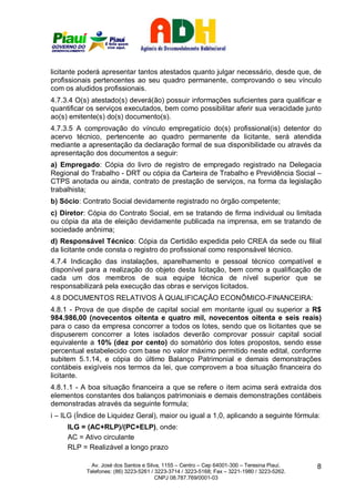 licitante poderá apresentar tantos atestados quanto julgar necessário, desde que, de
profissionais pertencentes ao seu quadro permanente, comprovando o seu vínculo
com os aludidos profissionais.
4.7.3.4 O(s) atestado(s) deverá(ão) possuir informações suficientes para qualificar e
quantificar os serviços executados, bem como possibilitar aferir sua veracidade junto
ao(s) emitente(s) do(s) documento(s).
4.7.3.5 A comprovação do vínculo empregatício do(s) profissional(is) detentor do
acervo técnico, pertencente ao quadro permanente da licitante, será atendida
mediante a apresentação da declaração formal de sua disponibilidade ou através da
apresentação dos documentos a seguir:
a) Empregado: Cópia do livro de registro de empregado registrado na Delegacia
Regional do Trabalho - DRT ou cópia da Carteira de Trabalho e Previdência Social –
CTPS anotada ou ainda, contrato de prestação de serviços, na forma da legislação
trabalhista;
b) Sócio: Contrato Social devidamente registrado no órgão competente;
c) Diretor: Cópia do Contrato Social, em se tratando de firma individual ou limitada
ou cópia da ata de eleição devidamente publicada na imprensa, em se tratando de
sociedade anônima;
d) Responsável Técnico: Cópia da Certidão expedida pelo CREA da sede ou filial
da licitante onde consta o registro do profissional como responsável técnico.
4.7.4 Indicação das instalações, aparelhamento e pessoal técnico compatível e
disponível para a realização do objeto desta licitação, bem como a qualificação de
cada um dos membros de sua equipe técnica de nível superior que se
responsabilizará pela execução das obras e serviços licitados.
4.8 DOCUMENTOS RELATIVOS À QUALIFICAÇÃO ECONÔMICO-FINANCEIRA:
4.8.1 - Prova de que dispõe de capital social em montante igual ou superior a R$
984.986,00 (novecentos oitenta e quatro mil, novecentos oitenta e seis reais)
para o caso da empresa concorrer a todos os lotes, sendo que os licitantes que se
dispuserem concorrer a lotes isolados deverão comprovar possuir capital social
equivalente a 10% (dez por cento) do somatório dos lotes propostos, sendo esse
percentual estabelecido com base no valor máximo permitido neste edital, conforme
subitem 5.1.14, e cópia do último Balanço Patrimonial e demais demonstrações
contábeis exigíveis nos termos da lei, que comprovem a boa situação financeira do
licitante.
4.8.1.1 - A boa situação financeira a que se refere o item acima será extraída dos
elementos constantes dos balanços patrimoniais e demais demonstrações contábeis
demonstradas através da seguinte formula;
i – ILG (Índice de Liquidez Geral), maior ou igual a 1,0, aplicando a seguinte fórmula:
     ILG = (AC+RLP)/(PC+ELP), onde:
     AC = Ativo circulante
     RLP = Realizável a longo prazo

             Av. José dos Santos e Silva, 1155 – Centro – Cep 64001-300 – Teresina Piauí.    8
           Telefones: (86) 3223-5261 / 3223-3714 / 3223-5168; Fax – 3221-1980 / 3223-5262.
                                       CNPJ 08.787.769/0001-03
 