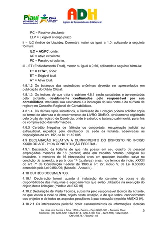 PC = Passivo circulante
     ELP = Exigível a longo prazo
ii – ILC (Índice de Liquidez Corrente), maior ou igual a 1,0, aplicando a seguinte
fórmula:
     ILC = AC/PC, onde:
     AC = Ativo circulante
     PC = Passivo circulante.
iii – ET (Endividamento Total), menor ou igual a 0,50, aplicando a seguinte fórmula:
     ET = ET/AT, onde:
     ET = Exigível total
     AT = Ativo total.
4.8.1.2 Os balanços das sociedades anônimas deverão ser apresentados em
publicação do Diário Oficial.
4.8.1.3 Os índices de que trata o subitem 4.8.1 serão calculados e apresentados
pelo Licitante, devidamente confirmados pelo responsável por sua
contabilidade, mediante sua assinatura e a indicação do seu nome e do número de
registro no Conselho Regional de Contabilidade.
4.8.1.4 Os demais tipos societários, a Comissão de Licitação poderá solicitar cópia
do termo de abertura e de encerramento do LIVRO DIÁRIO, devidamente registrado
pelo órgão de registro de Comércio, onde é extraído o balanço patrimonial, para fins
de comprovação das informações.
4.8.3 Certidão Negativa de falência ou concordata, recuperação judicial ou
extrajudicial, expedida pelo distribuidor da sede da licitante, observadas as
disposições do art. 192, da lei 11.101/05.
4.9 DECLARAÇÃO RELATIVA A CUMPRIMENTO DO DISPOSTO NO INCISO
XXXIII DO ART. 7º DA CONSTITUIÇÃO FEDERAL.
4.9.1 Declaração da licitante de que não possui em seu quadro de pessoal
empregados menores de 18 (dezoito) anos em trabalho noturno, perigoso ou
insalubre, e menores de 16 (dezesseis) anos em qualquer trabalho, salvo na
condição de aprendiz, a partir dos 14 (quatorze) anos, nos termos do inciso XXXIII
do art. 7º da Constituição Federal de 1988 e art. 27, inciso V, da Lei 8.666/93
acrescido pela Lei 9.854/99; (Modelo - Anexo II).
4.10 OUTROS DOCUMENTOS.
4.10.1 Declaração formal quanto à instalação do canteiro de obras e da
disponibilidade das máquinas e equipamentos que serão utilizados na execução do
objeto desta licitação; (modelo ANEXO III)
4.10.2 Declaração de Visita Técnica, subscrita pelo responsável técnico da licitante,
de que visitou o local da obra, objeto desta licitação, e de que tomou conhecimento
dos projetos e de todos os aspectos peculiares à sua execução (modelo ANEXO IV).
4.10.2.1 Os interessados poderão obter esclarecimentos ou informações técnicas
             Av. José dos Santos e Silva, 1155 – Centro – Cep 64001-300 – Teresina Piauí.    9
           Telefones: (86) 3223-5261 / 3223-3714 / 3223-5168; Fax – 3221-1980 / 3223-5262.
                                       CNPJ 08.787.769/0001-03
 