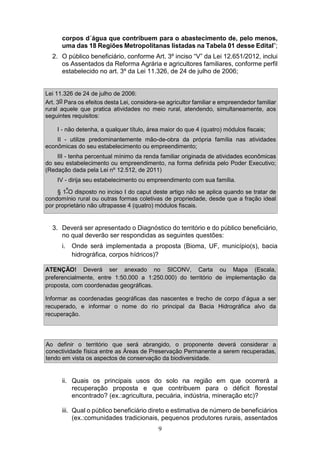 9
corpos d´água que contribuem para o abastecimento de, pelo menos,
uma das 18 Regiões Metropolitanas listadas na Tabela 01 desse Edital”;
2. O público beneficiário, conforme Art. 3º inciso “V” da Lei 12.651/2012, inclui
os Assentados da Reforma Agrária e agricultores familiares, conforme perfil
estabelecido no art. 3º da Lei 11.326, de 24 de julho de 2006;
Lei 11.326 de 24 de julho de 2006:
Art. 3o Para os efeitos desta Lei, considera-se agricultor familiar e empreendedor familiar
rural aquele que pratica atividades no meio rural, atendendo, simultaneamente, aos
seguintes requisitos:
I - não detenha, a qualquer título, área maior do que 4 (quatro) módulos fiscais;
II - utilize predominantemente mão-de-obra da própria família nas atividades
econômicas do seu estabelecimento ou empreendimento;
III - tenha percentual mínimo da renda familiar originada de atividades econômicas
do seu estabelecimento ou empreendimento, na forma definida pelo Poder Executivo;
(Redação dada pela Lei nº 12.512, de 2011)
IV - dirija seu estabelecimento ou empreendimento com sua família.
§ 1ºO disposto no inciso I do caput deste artigo não se aplica quando se tratar de
condomínio rural ou outras formas coletivas de propriedade, desde que a fração ideal
por proprietário não ultrapasse 4 (quatro) módulos fiscais.
3. Deverá ser apresentado o Diagnóstico do território e do público beneficiário,
no qual deverão ser respondidas as seguintes questões:
i. Onde será implementada a proposta (Bioma, UF, município(s), bacia
hidrográfica, corpos hídricos)?
ATENÇÃO! Deverá ser anexado no SICONV, Carta ou Mapa (Escala,
preferencialmente, entre 1:50.000 a 1:250.000) do território de implementação da
proposta, com coordenadas geográficas.
Informar as coordenadas geográficas das nascentes e trecho de corpo d’água a ser
recuperado, e informar o nome do rio principal da Bacia Hidrográfica alvo da
recuperação.
Ao definir o território que será abrangido, o proponente deverá considerar a
conectividade física entre as Áreas de Preservação Permanente a serem recuperadas,
tendo em vista os aspectos de conservação da biodiversidade.
ii. Quais os principais usos do solo na região em que ocorrerá a
recuperação proposta e que contribuem para o déficit florestal
encontrado? (ex.:agricultura, pecuária, indústria, mineração etc)?
iii. Qual o público beneficiário direto e estimativa de número de beneficiários
(ex.:comunidades tradicionais, pequenos produtores rurais, assentados
 