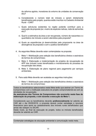 10
da reforma agrária, moradores do entorno de unidades de conservação
etc)?
iv. Considerando o número total de imóveis a serem diretamente
beneficiados pelo projeto, quantos estão inscritos no Cadastro Ambiental
Rural – CAR?
v. Quais estruturas existentes na região poderão contribuir para a
execução da proposta (ex: viveiro de espécies nativas, rede de sementes
etc)?
vi. Qual é a estimativa da área a ser recuperada, número de nascentes e o
quantitativo de imóveis a serem atendidos pela proposta?
vii. Quais as experiências já desenvolvidas pela proponente na área de
abrangência da proposta e com o público beneficiário?
4. As seguintes Metas deverão estar contempladas na proposta:
i. Meta 1. Mobilização para seleção dos beneficiários diretos e assinatura
de termos de compromisso;
ii. Meta 2. Elaboração e implementação de projetos de recuperação de
APP dos imóveis rurais beneficiados e monitoramento do processo de
recuperação das áreas;
iii. Meta 3. Elaboração de plano regional para pagamento por serviços
ambientais;
5. Para cada Meta deverão ser acatadas as seguintes instruções:
i. Meta 1. Mobilização para seleção dos beneficiários diretos e assinatura
de termos de compromisso:
Todos os beneficiários selecionados nesta Meta terão que assinar um Termo de
Compromisso com a instituição executora do projeto comprometendo-se com as
atividades de recuperação.
As assinaturas dos Termos de Compromisso não ocorrerão nesta fase de
elaboração da proposta, e sim durante a execução da Meta 1.
Considerando que os beneficiários deverão preferencialmente ter aderido ao
CAR até o dia 05/05/2016, a proposta deverá conter estratégia e recursos
financeiros para apoio ao cadastramento dos imóveis rurais beneficiados que
ainda não estejam no SICAR.
Deste modo, ao final da execução do projeto, todos os imóveis beneficiados
deverão ter aderido ao CAR.
Contemplar estratégias de educação ambiental e comunicação nesta meta.
 