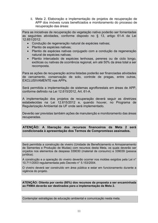 11
ii. Meta 2. Elaboração e implementação de projetos de recuperação de
APP dos imóveis rurais beneficiados e monitoramento do processo de
recuperação das áreas:
Para as iniciativas de recuperação da vegetação nativa poderão ser fomentadas
as seguintes atividades, conforme disposto no § 13, artigo 61-A da Lei
12.651/2012:
• Condução de regeneração natural de espécies nativas;
• Plantio de espécies nativas;
• Plantio de espécies nativas conjugado com a condução da regeneração
natural de espécies nativas;
• Plantio intercalado de espécies lenhosas, perenes ou de ciclo longo,
exóticas ou nativas de ocorrência regional, em até 50% da área total a ser
recomposta.
Para as ações de recuperação acima listadas poderão ser financiadas atividades
de cercamento, conservação de solo, controle de pragas, entre outras,
EXCLUSIVAMENTE nas APPs.
Será permitida a implementação de sistemas agroflorestais em áreas de APP,
conforme definido na Lei 12.615/2012, Art. 61-A.
A implementação dos projetos de recuperação deverá seguir as diretrizes
estabelecidas na Lei 12.615/2012 e, quando houver, no Programa de
Regularização Ambiental da UF onde será implementado.
Deverão ser previstas também ações de manutenção e monitoramento das áreas
recuperadas.
ATENÇÃO: A liberação dos recursos financeiros da Meta 2 será
condicionada à apresentação dos Termos de Compromisso assinados.
Será permitida a construção de viveiro (Unidade de Beneficiamento e Armazenamento
de Sementes e Produção de Mudas) com recursos desta Meta, os quais deverão ser
orçados nos elementos de despesa 339030 (material de consumo) e 339039 (pessoa
jurídica).
A construção e a operação do viveiro deverão ocorrer nos moldes exigidos pela Lei n°
10.711/2003 regulamentada pelo Decreto n° 5.153/2004.
O viveiro deverá ser construído em área pública e estar em funcionamento durante a
vigência do projeto.
ATENÇÃO: Oitenta por cento (80%) dos recursos da proposta a ser encaminhada
ao FNMA deverão ser destinados para a implementação da Meta 2.
Contemplar estratégias de educação ambiental e comunicação nesta meta.
 