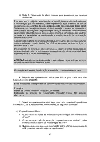 12
iii. Meta 3. Elaboração de plano regional para pagamento por serviços
ambientais:
Esta Meta tem por objetivo a elaboração de estratégias de sustentabilidade para
a recuperação que será realizada, a ser empreendida após o término da fase de
investimentos decorrentes do apoio proporcionado pelos recursos desse edital.
Trata-se de um “planejamento para o futuro”, ou seja, o plano a ser apresentado
deve conter a estratégia de “pagamento por serviços ambientais” considerando o
aprendizado adquirido durante a execução do projeto, a participação dos usuários
da água e a expectativa de continuidade e aperfeiçoamento da recuperação
ambiental realizada.
A elaboração do plano deverá ser participativa, envolvendo os proprietários rurais
contemplados pelo projeto, instituições públicas, empresas usuárias da água no
território, entre outros.
Deverá conter, no mínimo, os atores envolvidos, possíveis fontes de recursos, os
arranjos institucionais, os instrumentos econômicos e jurídicos e a metodologia
sugerida para sua futura implementação.
ATENÇÃO: A implementação desse plano regional para pagamento por serviços
ambientais não é finalidade deste edital.
Contemplar estratégias de educação ambiental e comunicação nesta meta.
6. Deverão ser apresentados indicadores físicos para cada uma das
Etapas/Fases da proposta;
Estes indicadores correspondem às comprovações de execução das atividades.
Exemplos:
Plantio de Mudas. Indicador Físico: 50.000 mudas.
Elaboração de projetos de recuperação. Indicador Físico: 500 projetos
elaborados.
7. Deverá ser apresentada metodologia para cada uma das Etapas/Fases
das Metas 1, 2 e 3, respondendo, minimamente, às seguintes questões:
a) Etapas/Fases da Meta 1:
i. Quais serão as ações de mobilização para seleção dos beneficiários
diretos?
ii. Como será o modelo de termo de compromisso a ser assinado pelos
beneficiários das ações de recuperação de APP?
iii. Quais as ações de acesso à informação sobre o tema recuperação de
APP previstas nas atividades de mobilização?
 