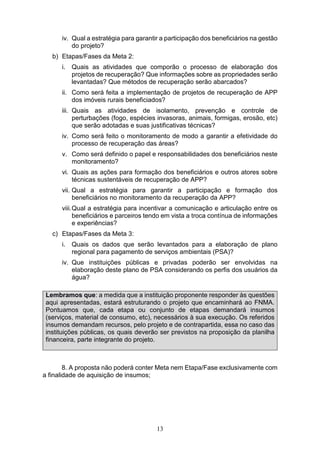 13
iv. Qual a estratégia para garantir a participação dos beneficiários na gestão
do projeto?
b) Etapas/Fases da Meta 2:
i. Quais as atividades que comporão o processo de elaboração dos
projetos de recuperação? Que informações sobre as propriedades serão
levantadas? Que métodos de recuperação serão abarcados?
ii. Como será feita a implementação de projetos de recuperação de APP
dos imóveis rurais beneficiados?
iii. Quais as atividades de isolamento, prevenção e controle de
perturbações (fogo, espécies invasoras, animais, formigas, erosão, etc)
que serão adotadas e suas justificativas técnicas?
iv. Como será feito o monitoramento de modo a garantir a efetividade do
processo de recuperação das áreas?
v. Como será definido o papel e responsabilidades dos beneficiários neste
monitoramento?
vi. Quais as ações para formação dos beneficiários e outros atores sobre
técnicas sustentáveis de recuperação de APP?
vii. Qual a estratégia para garantir a participação e formação dos
beneficiários no monitoramento da recuperação da APP?
viii.Qual a estratégia para incentivar a comunicação e articulação entre os
beneficiários e parceiros tendo em vista a troca contínua de informações
e experiências?
c) Etapas/Fases da Meta 3:
i. Quais os dados que serão levantados para a elaboração de plano
regional para pagamento de serviços ambientais (PSA)?
iv. Que instituições públicas e privadas poderão ser envolvidas na
elaboração deste plano de PSA considerando os perfis dos usuários da
água?
Lembramos que: a medida que a instituição proponente responder às questões
aqui apresentadas, estará estruturando o projeto que encaminhará ao FNMA.
Pontuamos que, cada etapa ou conjunto de etapas demandará insumos
(serviços, material de consumo, etc), necessários à sua execução. Os referidos
insumos demandam recursos, pelo projeto e de contrapartida, essa no caso das
instituições públicas, os quais deverão ser previstos na proposição da planilha
financeira, parte integrante do projeto.
8. A proposta não poderá conter Meta nem Etapa/Fase exclusivamente com
a finalidade de aquisição de insumos;
 
