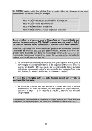 15
O SICONV exigirá mais dois dígitos finais a cada código de despesa acima, para
detalhamento do insumo, como por exemplo:
3390.30.01 Combustíveis e lubrificantes automotivos
3390.30.07 Gêneros de alimentação
3390.30.16 Material de expediente
3390.30.31 Sementes, mudas de plantas e insumos
Como detalhar o orçamento para a Etapa/Fase de implementação dos
projetos de recuperação de APP (Meta 2), uma vez que será possível definir
os insumos somente após a elaboração do referido projeto de recuperação?
Para esta Etapa/Fase será aceito um insumo genérico (ex: material de consumo
- Natureza da despesa: 339030) que, posteriormente, durante a execução do
projeto, será detalhado com base na metodologia empregada nas ações de
recuperação (arame para cercamento, mudas de espécies nativas para plantio,
mão de obra para limpeza de área etc).
2. No orçamento deverão ser previstos recursos (passagens e diárias) para a
participação do coordenador técnico e do responsável financeiro em dois
eventos em Brasília - DF: capacitação de executores (três dias de duração
no início da execução do projeto) e apresentação dos resultados finais (dois
dias de duração próximo ao término da execução do projeto).
No caso das instituições públicas, esta despesa deverá ser prevista na
contrapartida financeira.
3. As entidades privadas sem fins lucrativos poderão remunerar a equipe
dimensionada no plano de trabalho, inclusive pessoal da própria entidade,
conforme o artigo 11-B do Decreto 6.170/2007, alterado pelo Decreto
nº8.244/2014.
O limite máximo com remuneração do pessoal da própria entidade proponente (entidade
privada sem fins lucrativos) deverá ser de até 20% do valor solicitado ao financiador.
 