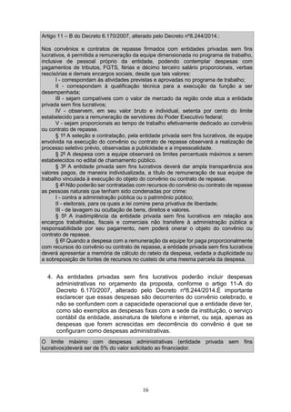 16
Artigo 11 – B do Decreto 6.170/2007, alterado pelo Decreto nº8.244/2014.:
Nos convênios e contratos de repasse firmados com entidades privadas sem fins
lucrativos, é permitida a remuneração da equipe dimensionada no programa de trabalho,
inclusive de pessoal próprio da entidade, podendo contemplar despesas com
pagamentos de tributos, FGTS, férias e décimo terceiro salário proporcionais, verbas
rescisórias e demais encargos sociais, desde que tais valores:
I - correspondam às atividades previstas e aprovadas no programa de trabalho;
II - correspondam à qualificação técnica para a execução da função a ser
desempenhada;
III - sejam compatíveis com o valor de mercado da região onde atua a entidade
privada sem fins lucrativos;
IV - observem, em seu valor bruto e individual, setenta por cento do limite
estabelecido para a remuneração de servidores do Poder Executivo federal;
V - sejam proporcionais ao tempo de trabalho efetivamente dedicado ao convênio
ou contrato de repasse.
§ 1º A seleção e contratação, pela entidade privada sem fins lucrativos, de equipe
envolvida na execução do convênio ou contrato de repasse observará a realização de
processo seletivo prévio, observadas a publicidade e a impessoalidade.
§ 2º A despesa com a equipe observará os limites percentuais máximos a serem
estabelecidos no edital de chamamento público.
§ 3º A entidade privada sem fins lucrativos deverá dar ampla transparência aos
valores pagos, de maneira individualizada, a título de remuneração de sua equipe de
trabalho vinculada à execução do objeto do convênio ou contrato de repasse.
§ 4º Não poderão ser contratadas com recursos do convênio ou contrato de repasse
as pessoas naturais que tenham sido condenadas por crime:
I - contra a administração pública ou o patrimônio público;
II - eleitorais, para os quais a lei comine pena privativa de liberdade;
III - de lavagem ou ocultação de bens, direitos e valores.
§ 5º A inadimplência da entidade privada sem fins lucrativos em relação aos
encargos trabalhistas, fiscais e comerciais não transfere à administração pública a
responsabilidade por seu pagamento, nem poderá onerar o objeto do convênio ou
contrato de repasse.
§ 6º Quando a despesa com a remuneração da equipe for paga proporcionalmente
com recursos do convênio ou contrato de repasse, a entidade privada sem fins lucrativos
deverá apresentar a memória de cálculo do rateio da despesa, vedada a duplicidade ou
a sobreposição de fontes de recursos no custeio de uma mesma parcela da despesa.
4. As entidades privadas sem fins lucrativos poderão incluir despesas
administrativas no orçamento da proposta, conforme o artigo 11-A do
Decreto 6.170/2007, alterado pelo Decreto nº8.244/2014.É importante
esclarecer que essas despesas são decorrentes do convênio celebrado, e
não se confundem com a capacidade operacional que a entidade deve ter,
como são exemplos as despesas fixas com a sede da instituição, o serviço
contábil da entidade, assinatura de telefone e internet, ou seja, apenas as
despesas que forem acrescidas em decorrência do convênio é que se
configuram como despesas administrativas.
O limite máximo com despesas administrativas (entidade privada sem fins
lucrativos)deverá ser de 5% do valor solicitado ao financiador.
 
