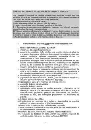 17
Artigo 11 – A do Decreto 6.170/2007, alterado pelo Decreto nº 8.244/2014:
Nos convênios e contratos de repasse firmados com entidades privadas sem fins
lucrativos, poderão ser realizadas despesas administrativas, com recursos transferidos
pela União, até o limite fixado pelo órgão público, desde que:
I - estejam previstas no programa de trabalho;
II - não ultrapassem quinze por cento do valor do objeto; e
III - sejam necessárias e proporcionais ao cumprimento do objeto.
§ 1º Consideram-se despesas administrativas as despesas com internet, transporte,
aluguel, telefone, luz, água e outras similares.
§ 2º Quando a despesa administrativa for paga com recursos do convênio ou do contrato
de repasse e de outras fontes, a entidade privada sem fins lucrativos deverá apresentar
a memória de cálculo do rateio da despesa, vedada a duplicidade ou a sobreposição de
fontes de recursos no custeio de uma mesma parcela da despesa."
5. O orçamento da proposta não poderá conter despesas com:
i. taxa de administração, gerência ou similar;
ii. elaboração da proposta apresentada;
iii. pagamento, a qualquer título, a militar ou a servidor público, da ativa, ou
a emprego de empresa pública ou de sociedade de economia mista, por
serviços prestados, inclusive consultoria, assistência técnica ou
assemelhados, à conta de quaisquer fontes de recursos;
iv. pagamento, a qualquer título, a empresas privadas que tenham em seu
quadro societário servidor público da ativa, ou empregado de empresa
pública ou de sociedade de economia mista, por serviços prestados,
inclusive consultoria, assistência técnica ou assemelhados;
v. pagamento de diárias e passagens a militares, servidores públicos da
ativa e empregados públicos (excluem-se desta regra servidores e
empregados pertencentes ao quadro de pessoal do órgão proponente);
vi. remuneração (contratação) de instituição parceira;
vii. pagamento de taxas bancárias, multas, juros ou correção monetária,
inclusive por recolhimento de tributos fora do prazo;
viii.realização de obras e/ou reformas em imóveis privados;
ix. aquisição de bens móveis usados;
x. aquisição de bens imóveis;
xi. publicidade, salvo aquelas de caráter educativo, informativo ou de
orientação social e que não contenham nomes, símbolos ou imagens
caracterizando promoção pessoal de autoridades ou pessoas,
servidores ou não, das instituições proponentes ou executoras do
projeto;
xii. bolsa de Estudos ou estágio;
xiii.transferência de recursos para clubes e associações de agentes
públicos, ou quaisquer outras entidades congêneres;
xiv.festividades, comemorações, coffee break e coquetéis;
xv. estacionamento ou similares e manutenção de veículos e equipamentos
de propriedade do convenente;
xvi.compras de ações, debentures, ou outros valores imobiliários;
xvii. realização de despesa em data anterior ou posterior à vigência do
contrato, exceto nos casos previstos na Portaria 507/2011.
 