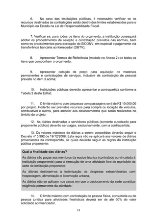18
6. No caso das instituições públicas, é necessário verificar se os
recursos destinados às contratações estão dentro dos limites estabelecidos para o
Município ou Estado na Lei de Responsabilidade Fiscal.
7. Verificar se, para todos os itens do orçamento, a instituição conseguirá
adotar os procedimentos de seleção e contratação previstos nas normas, bem
como os procedimentos para execução do SICONV, em especial o pagamento via
transferência bancária ao fornecedor (OBTV);
8. Apresentar Termos de Referência (modelo no Anexo 2) de todos os
itens que componham o orçamento;
9. Apresentar cotação de preço para aquisição de materiais
permanentes e contratações de serviços, inclusive de contratação de pessoal
previsto no item 3 acima;
10. Instituições públicas deverão apresentar a contrapartida conforme a
Tabela 2 deste Edital;
11. O limite máximo com despesas com passagens será de R$ 10.000,00
por projeto. Poderão ser previstos recursos para compra ou locação de veículos,
combustível e outros, para atender aos deslocamentos que serão realizados no
âmbito do projeto.
12. As diárias destinadas a servidores públicos (somente autorizado para
proponente público) deverão ser pagas, exclusivamente, com a contrapartida;
13. Os valores máximos de diárias a serem concedidos deverão seguir o
Decreto nº 5.992 de 19/12/2006. Esta regra não se aplicará aos valores de diárias
provenientes da contrapartida, os quais deverão seguir as regras da instituição
pública proponente;
Qual a finalidade das diárias?
As diárias são pagas aos membros da equipe técnica (contratado ou vinculado à
instituição proponente) para a execução de uma atividade fora do município da
sede da instituição proponente.
As diárias destinam-se à indenização de despesas extraordinárias com
hospedagem, alimentação e locomoção urbana.
As diárias não se aplicam nos casos em que o deslocamento da sede constitua
exigência permanente da atividade.
14. O limite máximo com contratação de pessoa física, consultoria ou de
pessoa jurídica para atividades finalísticas deverá ser de até 60% do valor
solicitado ao financiador.
 
