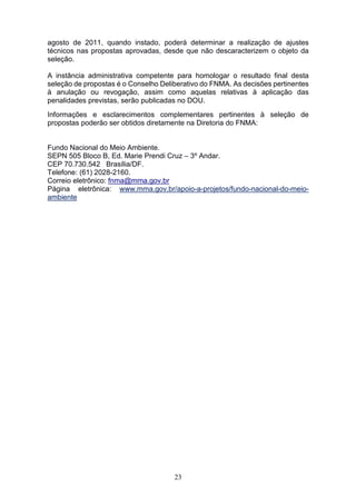 23
agosto de 2011, quando instado, poderá determinar a realização de ajustes
técnicos nas propostas aprovadas, desde que não descaracterizem o objeto da
seleção.
A instância administrativa competente para homologar o resultado final desta
seleção de propostas é o Conselho Deliberativo do FNMA. As decisões pertinentes
à anulação ou revogação, assim como aquelas relativas à aplicação das
penalidades previstas, serão publicadas no DOU.
Informações e esclarecimentos complementares pertinentes à seleção de
propostas poderão ser obtidos diretamente na Diretoria do FNMA:
Fundo Nacional do Meio Ambiente.
SEPN 505 Bloco B, Ed. Marie Prendi Cruz – 3º Andar.
CEP 70.730.542 Brasília/DF.
Telefone: (61) 2028-2160.
Correio eletrônico: fnma@mma.gov.br
Página eletrônica: www.mma.gov.br/apoio-a-projetos/fundo-nacional-do-meio-
ambiente
 