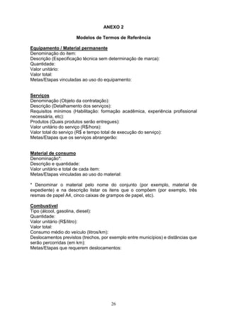 26
ANEXO 2
Modelos de Termos de Referência
Equipamento / Material permanente
Denominação do item:
Descrição (Especificação técnica sem determinação de marca):
Quantidade:
Valor unitário:
Valor total:
Metas/Etapas vinculadas ao uso do equipamento:
Serviços
Denominação (Objeto da contratação):
Descrição (Detalhamento dos serviços):
Requisitos mínimos (Habilitação: formação acadêmica, experiência profissional
necessária, etc):
Produtos (Quais produtos serão entregues):
Valor unitário do serviço (R$/hora):
Valor total do serviço (R$ e tempo total de execução do serviço):
Metas/Etapas que os serviços abrangerão:
Material de consumo
Denominação*:
Descrição e quantidade:
Valor unitário e total de cada item:
Metas/Etapas vinculadas ao uso do material:
* Denominar o material pelo nome do conjunto (por exemplo, material de
expediente) e na descrição listar os itens que o compõem (por exemplo, três
resmas de papel A4, cinco caixas de grampos de papel, etc).
Combustível
Tipo (álcool, gasolina, diesel):
Quantidade:
Valor unitário (R$/litro):
Valor total:
Consumo médio do veículo (litros/km):
Deslocamentos previstos (trechos, por exemplo entre municípios) e distâncias que
serão percorridas (em km):
Metas/Etapas que requerem deslocamentos:
 