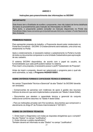 27
ANEXO 3
Instruções para preenchimento das informações no SICONV
IMPORTANTE!
Este Anexo tem a finalidade de auxiliar o proponente, mas não tratará de forma detalhada
de todos os procedimentos para inserção de informações no SICONV.
Para tanto, o proponente poderá consultar os manuais disponíveis no Portal dos
Convênios (https://www.convenios.gov.br/portal/manuais.html) e/ou contatar o Fundo Nacional do
Meio Ambiente.
PRIMEIROS PASSOS:
Para apresentar proposta de trabalho, o Proponente deverá estar credenciado no
Portal dos Convênios – SICONV. O Credenciamento será realizado, uma única vez,
diretamente no Portal.
Após o credenciamento, é necessário realizar o cadastramento no Portal e munido
de todos os documentos comparecer a uma Unidade Cadastradora para aprovação
de seu cadastro.
O sistema SICONV disponibiliza, de acordo com o papel do usuário, as
funcionalidades que cada perfil poderá realizar no sistema.
Para inserir uma proposta, é necessário possuir o perfil "Cadastrador de Proposta".
Antes de inserir a proposta, deverá ser selecionado o programa para o qual ela
será submetida, ou seja, o Programa 4420420150001.
SOBRE CRITÉRIOS FORMAIS E CAPACIDADE TÉCNICA E GERENCIAL:
No campo "Capacidade Técnica e Gerencial" da aba "Dados" do SICONV deverão
ser anexados:
- Comprovantes de parcerias com instâncias de apoio à gestão dos recursos
hídricos da área em que será implementada a proposta (ver Tabela 3 deste Edital);
- Documentos que atestem a capacidade técnica e gerencial do conjunto
institucional conforme descritos na Tabela 4 deste Edital;
- Para as instituições privadas sem fins lucrativos, documentos que comprovem o
atendimento do Artigo 8º da Portaria Interministerial nº 507/2011.
SOBRE OS CRITÉRIOS TÉCNICOS:
1. Onde inserir o Diagnóstico com todas as respostas obrigatórias que o compõe?
Na aba "Dados" no campo "Justificativa".
2. Onde informar o público beneficiário?
Também deverá ser informado na aba "Dados" no campo "Justificativa".
 