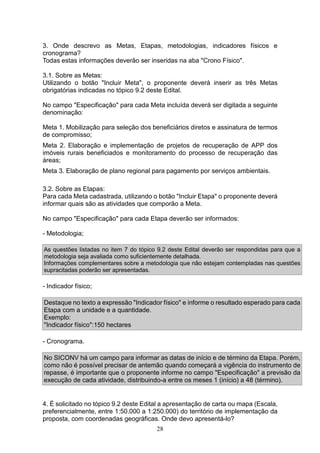 28
3. Onde descrevo as Metas, Etapas, metodologias, indicadores físicos e
cronograma?
Todas estas informações deverão ser inseridas na aba "Crono Físico".
3.1. Sobre as Metas:
Utilizando o botão "Incluir Meta", o proponente deverá inserir as três Metas
obrigatórias indicadas no tópico 9.2 deste Edital.
No campo "Especificação" para cada Meta incluída deverá ser digitada a seguinte
denominação:
Meta 1. Mobilização para seleção dos beneficiários diretos e assinatura de termos
de compromisso;
Meta 2. Elaboração e implementação de projetos de recuperação de APP dos
imóveis rurais beneficiados e monitoramento do processo de recuperação das
áreas;
Meta 3. Elaboração de plano regional para pagamento por serviços ambientais.
3.2. Sobre as Etapas:
Para cada Meta cadastrada, utilizando o botão "Incluir Etapa" o proponente deverá
informar quais são as atividades que comporão a Meta.
No campo "Especificação" para cada Etapa deverão ser informados:
- Metodologia;
As questões listadas no item 7 do tópico 9.2 deste Edital deverão ser respondidas para que a
metodologia seja avaliada como suficientemente detalhada.
Informações complementares sobre a metodologia que não estejam contempladas nas questões
supracitadas poderão ser apresentadas.
- Indicador físico;
Destaque no texto a expressão "Indicador físico" e informe o resultado esperado para cada
Etapa com a unidade e a quantidade.
Exemplo:
"Indicador físico":150 hectares
- Cronograma.
No SICONV há um campo para informar as datas de início e de término da Etapa. Porém,
como não é possível precisar de antemão quando começará a vigência do instrumento de
repasse, é importante que o proponente informe no campo "Especificação" a previsão da
execução de cada atividade, distribuindo-a entre os meses 1 (início) a 48 (término).
4. É solicitado no tópico 9.2 deste Edital a apresentação de carta ou mapa (Escala,
preferencialmente, entre 1:50.000 a 1:250.000) do território de implementação da
proposta, com coordenadas geográficas. Onde devo apresentá-lo?
 