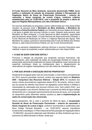 2
O Fundo Nacional do Meio Ambiente, doravante denominado FNMA, torna
pública a realização de seleção de propostas voltadas à Recuperação da
Vegetação Nativa de Áreas de Preservação Permanente – entorno de
nascentes e faixas marginais de cursos d´água, conforme critérios
estabelecidos pela Lei 12.651/2012, com o propósito de ampliar a oferta de
água em Regiões Metropolitanas com alta criticidade hídrica.
Os recursos destinados às propostas a serem selecionadas por meio desse Edital
resultam da parceria entre o Ministério do Meio Ambiente, o Ministério da
Justiça e a Caixa Econômica Federal, por intermédio de seus órgãos de fomento
e de apoio à gestão dos recursos hídricos no país. Integram essa parceria, pelo
Ministério do Meio Ambiente, o Fundo Nacional do Meio Ambiente, responsável
pelo lançamento desse Edital, o Fundo Nacional de Desenvolvimento Florestal, o
Fundo Nacional de Mudanças do Clima e a Agência Nacional das Águas. Pelo
Ministério da Justiça a parceria é representada pelo Fundo de Defesa dos Direitos
Difusos e, pela Caixa Econômica Federal, por seu Fundo Socioambiental.
Todos os parceiros integralizaram esforços técnicos e recursos financeiros para
viabilizar o apoio às propostas a serem selecionadas por meio desse Edital.
1. O QUE SE QUER COM ESSE EDITAL?
Promover a seleção de propostas que receberão recursos financeiros, não
reembolsáveis, para realização de ações de recuperação florestal em áreas de
preservação permanente localizadas em bacias hidrográficas cujos mananciais de
superfície contribuem direta ou indiretamente para o abastecimento de
reservatórios de regiões metropolitanas com alto índice de criticidade hídrica.
2. POR QUE APOIAR A EXECUÇÃO DESTAS PROPOSTAS?
Amplamente divulgada pelos meio de comunicação, a crise hídrica, principalmente
em 2014, assumiu gravidade nacional, cenário que segundo dados do Relatório
ANA - Conjuntura dos Recursos Hídricos – Edição 2014, foi resultado dos
baixos índices pluviométricos registrados desde 2012. No entanto, reforça o texto
que às causas da referida crise devem ser agregados outros fatores e enfatiza a
necessidade de valorização dos recursos hídricos como “bem público finito”, que
demanda gestão e uso racional. Destaca que o aumento da oferta de água dialoga
diretamente com o necessário aprimoramento de técnicas de reuso, com a redução
do desperdício pelos diferentes setores usuários e, com a implementação de
ações de conservação dos mananciais.
Nessa perspectiva, isto é, para o aumento da oferta de água, a recuperação
florestal de Áreas de Preservação Permanente – entorno de nascentes e
faixas marginais de cursos d´água, conforme reconhecidas e qualificadas pelo
Novo Código Florestal Brasileiro – Lei 12.651/2012, assume importância
fundamental e estratégica. O Plano Nacional de Recuperação da Vegetação Nativa
- PLANAVEG, documento elaborado pelo Ministério do Meio Ambiente que traz o
panorama do déficit florestal no Brasil, revela que:
 