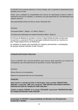 30
Os Termos de Referência (modelo no Anexo 2 deste Edital) de todos os itens que
componham o orçamento (Plano de aplicação detalhado) deverão ser inseridos na
aba "Projeto Básico/Termo de Referência".
As cotações de preços para aquisição de materiais permanentes e contratações
de serviços deverão inseridas na aba "Anexos".
ATENÇÃO!
Após concluir a inserção de todas as informações, clicar no botão "ENVIAR PARA
ANÁLISE" e responder "SIM" para a pergunta "TEM CERTEZA QUE DESEJA ENVIAR A
PROPOSTA/PLANO DE TRABALHO PARA ANÁLISE? "
Conferir na página "DADOS" se no campo "SITUAÇÃO" está escrito "PROPOSTA/PLANO
DE TRABALHO ENVIADO PARA ANÁLISE".
A operação do SICONV é responsabilidade do Ministério do Planejamento,
Orçamento e Gestão.
No SICONV não é possível relacionar o insumo à Etapa, pois o orçamento é apresentado para a
proposta como um todo.
Porém, para a avaliação da compatibilidade dos insumos às metodologias (conforme Tabela 3.
Parâmetros técnicos de avaliação), é necessário que seja especificada em qual Meta/Etapa será
utilizado cada item.
Esta especificação deverá ser feita no campo "Descrição item".
Exemplos:
Combustível (Meta 1. Etapas 1 e 2; Meta 3. Etapa 1).
Consultoria para elaboração de material informativo (Meta 3. Etapa 2).
ATENÇÃO INSTITUIÇÃO PÚBLICAS!
Como no SICONV não é possível identificar quais insumos serão adquiridos com recursos da
contrapartida, esta informação deverá ser apontada no campo "Descrição item".
Exemplos:
Diárias (Recurso da contrapartida).
Material de expediente (Recurso da contrapartida).
 