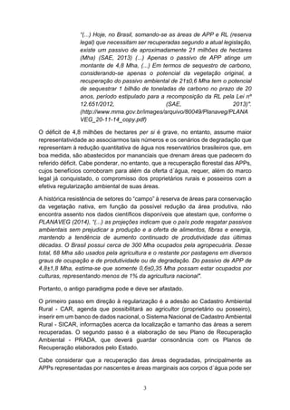 3
“(...) Hoje, no Brasil, somando-se as áreas de APP e RL (reserva
legal) que necessitam ser recuperadas segundo a atual legislação,
existe um passivo de aproximadamente 21 milhões de hectares
(Mha) (SAE, 2013) (...) Apenas o passivo de APP atinge um
montante de 4,8 Mha, (...) Em termos de sequestro de carbono,
considerando-se apenas o potencial da vegetação original, a
recuperação do passivo ambiental de 21±0,6 Mha tem o potencial
de sequestrar 1 bilhão de toneladas de carbono no prazo de 20
anos, período estipulado para a recomposição da RL pela Lei nº
12.651/2012, (SAE, 2013)".
(http://www.mma.gov.br/images/arquivo/80049/Planaveg/PLANA
VEG_20-11-14_copy.pdf)
O déficit de 4,8 milhões de hectares per si é grave, no entanto, assume maior
representatividade ao associarmos tais números e os cenários de degradação que
representam à redução quantitativa de água nos reservatórios brasileiros que, em
boa medida, são abastecidos por mananciais que drenam áreas que padecem do
referido déficit. Cabe ponderar, no entanto, que a recuperação florestal das APPs,
cujos benefícios corroboram para além da oferta d´água, requer, além do marco
legal já conquistado, o compromisso dos proprietários rurais e posseiros com a
efetiva regularização ambiental de suas áreas.
A histórica resistência de setores do “campo” à reserva de áreas para conservação
da vegetação nativa, em função da possível redução da área produtiva, não
encontra assento nos dados científicos disponíveis que atestam que, conforme o
PLANAVEG (2014), “(...) as projeções indicam que o país pode resgatar passivos
ambientais sem prejudicar a produção e a oferta de alimentos, fibras e energia,
mantendo a tendência de aumento continuado de produtividade das últimas
décadas. O Brasil possui cerca de 300 Mha ocupados pela agropecuária. Desse
total, 68 Mha são usados pela agricultura e o restante por pastagens em diversos
graus de ocupação e de produtividade ou de degradação. Do passivo de APP de
4,8±1,8 Mha, estima-se que somente 0,6±0,35 Mha possam estar ocupados por
culturas, representando menos de 1% da agricultura nacional".
Portanto, o antigo paradigma pode e deve ser afastado.
O primeiro passo em direção à regularização é a adesão ao Cadastro Ambiental
Rural - CAR, agenda que possibilitará ao agricultor (proprietário ou posseiro),
inserir em um banco de dados nacional, o Sistema Nacional de Cadastro Ambiental
Rural - SICAR, informações acerca da localização e tamanho das áreas a serem
recuperadas. O segundo passo é a elaboração de seu Plano de Recuperação
Ambiental - PRADA, que deverá guardar consonância com os Planos de
Recuperação elaborados pelo Estado.
Cabe considerar que a recuperação das áreas degradadas, principalmente as
APPs representadas por nascentes e áreas marginais aos corpos d´água pode ser
 