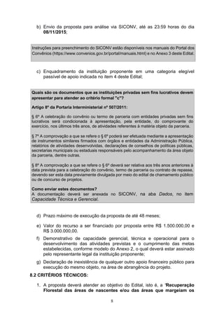 8
b) Envio da proposta para análise via SICONV, até as 23:59 horas do dia
08/11/2015;
Instruções para preenchimento do SICONV estão disponíveis nos manuais do Portal dos
Convênios (https://www.convenios.gov.br/portal/manuais.html) e no Anexo 3 deste Edital.
c) Enquadramento da instituição proponente em uma categoria elegível
passível de apoio indicada no item 4 deste Edital;
Quais são os documentos que as instituições privadas sem fins lucrativos devem
apresentar para atender ao critério formal "c"?
Artigo 8º da Portaria Interministerial nº 507/2011:
§ 6º A celebração do convênio ou termo de parceria com entidades privadas sem fins
lucrativos será condicionada à apresentação, pela entidade, do comprovante do
exercício, nos últimos três anos, de atividades referentes à matéria objeto da parceria.
§ 7º A comprovação a que se refere o § 6º poderá ser efetuada mediante a apresentação
de instrumentos similares firmados com órgãos e entidades da Administração Pública,
relatórios de atividades desenvolvidas, declarações de conselhos de políticas públicas,
secretarias municipais ou estaduais responsáveis pelo acompanhamento da área objeto
da parceria, dentre outras.
§ 8º A comprovação a que se refere o § 6º deverá ser relativa aos três anos anteriores à
data prevista para a celebração do convênio, termo de parceria ou contrato de repasse,
devendo ser esta data previamente divulgada por meio do edital de chamamento público
ou de concurso de projetos.
Como enviar estes documentos?
A documentação deverá ser anexada no SICONV, na aba Dados, no item
Capacidade Técnica e Gerencial.
d) Prazo máximo de execução da proposta de até 48 meses;
e) Valor do recurso a ser financiado por proposta entre R$ 1.500.000,00 e
R$ 3.000.000,00.
f) Demonstrativo de capacidade gerencial, técnica e operacional para o
desenvolvimento das atividades previstas e o cumprimento das metas
estabelecidas, conforme modelo do Anexo 2, o qual deverá estar assinado
pelo representante legal da instituição proponente;
g) Declaração de inexistência de qualquer outro apoio financeiro público para
execução do mesmo objeto, na área de abrangência do projeto.
8.2 CRITÉRIOS TÉCNICOS:
1. A proposta deverá atender ao objetivo do Edital, isto é, a “Recuperação
Florestal das áreas de nascentes e/ou das áreas que margeiam os
 