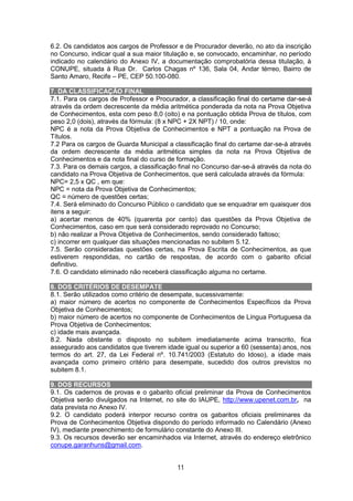 11
6.2. Os candidatos aos cargos de Professor e de Procurador deverão, no ato da inscrição
no Concurso, indicar qual a sua maior titulação e, se convocado, encaminhar, no período
indicado no calendário do Anexo IV, a documentação comprobatória dessa titulação, à
CONUPE, situada à Rua Dr. Carlos Chagas nº 136, Sala 04, Andar térreo, Bairro de
Santo Amaro, Recife – PE, CEP 50.100-080.
7. DA CLASSIFICAÇÃO FINAL
7.1. Para os cargos de Professor e Procurador, a classificação final do certame dar-se-á
através da ordem decrescente da média aritmética ponderada da nota na Prova Objetiva
de Conhecimentos, esta com peso 8,0 (oito) e na pontuação obtida Prova de títulos, com
peso 2,0 (dois), através da fórmula: (8 x NPC + 2X NPT) / 10, onde:
NPC é a nota da Prova Objetiva de Conhecimentos e NPT a pontuação na Prova de
Títulos.
7.2 Para os cargos de Guarda Municipal a classificação final do certame dar-se-á através
da ordem decrescente da média aritmética simples da nota na Prova Objetiva de
Conhecimentos e da nota final do curso de formação.
7.3. Para os demais cargos, a classificação final no Concurso dar-se-á através da nota do
candidato na Prova Objetiva de Conhecimentos, que será calculada através da fórmula:
NPC= 2,5 x QC , em que:
NPC = nota da Prova Objetiva de Conhecimentos;
QC = número de questões certas;
7.4. Será eliminado do Concurso Público o candidato que se enquadrar em quaisquer dos
itens a seguir:
a) acertar menos de 40% (quarenta por cento) das questões da Prova Objetiva de
Conhecimentos, caso em que será considerado reprovado no Concurso;
b) não realizar a Prova Objetiva de Conhecimentos, sendo considerado faltoso;
c) incorrer em qualquer das situações mencionadas no subitem 5.12.
7.5. Serão consideradas questões certas, na Prova Escrita de Conhecimentos, as que
estiverem respondidas, no cartão de respostas, de acordo com o gabarito oficial
definitivo.
7.6. O candidato eliminado não receberá classificação alguma no certame.
8. DOS CRITÉRIOS DE DESEMPATE
8.1. Serão utilizados como critério de desempate, sucessivamente:
a) maior número de acertos no componente de Conhecimentos Específicos da Prova
Objetiva de Conhecimentos;
b) maior número de acertos no componente de Conhecimentos de Língua Portuguesa da
Prova Objetiva de Conhecimentos;
c) idade mais avançada.
8.2. Nada obstante o disposto no subitem imediatamente acima transcrito, fica
assegurado aos candidatos que tiverem idade igual ou superior a 60 (sessenta) anos, nos
termos do art. 27, da Lei Federal nº. 10.741/2003 (Estatuto do Idoso), a idade mais
avançada como primeiro critério para desempate, sucedido dos outros previstos no
subitem 8.1.
9. DOS RECURSOS
9.1. Os cadernos de provas e o gabarito oficial preliminar da Prova de Conhecimentos
Objetiva serão divulgados na Internet, no site do IAUPE, http://www.upenet.com.br, na
data prevista no Anexo IV.
9.2. O candidato poderá interpor recurso contra os gabaritos oficiais preliminares da
Prova de Conhecimentos Objetiva dispondo do período informado no Calendário (Anexo
IV), mediante preenchimento de formulário constante do Anexo III.
9.3. Os recursos deverão ser encaminhados via Internet, através do endereço eletrônico
conupe.garanhuns@gmail.com.
 
