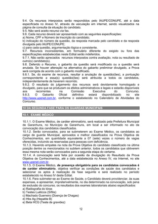 12
9.4. Os recursos interpostos serão respondidos pelo IAUPE/CONUPE, até a data
especificada no Anexo IV, através de veiculação em internet, sendo visualizados na
página de consulta da situação do candidato.
9.5. Não será aceito recurso via fax.
9.6. Cada recurso deverá ser apresentado com as seguintes especificações:
a) Nome, CPF e Número de Inscrição do candidato;
b) indicação do número da questão, da resposta marcada pelo candidato e da resposta
divulgada pelo IAUPE/CONUPE;
c) para cada questão, argumentação lógica e consistente.
9.7. Recursos inconsistentes, em formulário diferente do exigido ou fora das
especificações estabelecidas neste Edital serão indeferidos.
9.7.1. Não serão apreciados recursos interpostos contra avaliação, nota ou resultado de
outro(s) candidato(s).
9.8. Deferido o Recurso, o gabarito da questão será modificado ou a questão será
anulada. Se houver alteração na alternativa do gabarito preliminar divulgado, a Prova
será corrigida de acordo com o gabarito modificado.
9.8.1. Se, do exame de recursos, resultar a anulação de questão(ões), a pontuação
correspondente a essa(s) questão(ões) será atribuída a todos os candidatos,
independentemente de haverem recorrido.
9.8.2. O resultado do julgamento dos recursos será devidamente homologado e
divulgado, para que se produzam os efeitos administrativos e legais e estarão disponíveis
aos recorrentes na Comissão Executiva do Concurso.
9.8.3. O Gabarito Oficial definitivo estará disponibilizado no site
http://www.upenet.com.br, conforme o estabelecido no Calendário de Atividades do
Concurso.
10 DA SEGUNDA FASE PARA OS GUARDAS MUNICIPAIS
10. DA SEGUNDA ETAPA PARA O CARGO DE GUARDA MUNICIPAL
10.1. EXAME MÉDICO
10.1.1. O Exame Médico, de caráter eliminatório, será realizado pela Prefeitura Municipal
de Garanhuns, no Município de Garanhuns, em local a ser informado no ato da
convocação dos candidatos classificados.
10.1.2. Serão convocados, para se submeterem ao Exame Médico, os candidatos ao
cargo de guarda Municipal, aprovados e melhor classificados na Prova Objetiva de
Conhecimentos, em quantidade equivalente a 07 (sete) vezes o número de vagas
oferecidas, incluindo as reservadas para pessoas com deficiência.
10.1.3. Havendo empates na nota da Prova Objetiva do candidato classificado na última
posição dentre os mencionados no subitem anterior, todos os candidatos que obtiverem
essa mesma nota serão convocados para a segunda etapa do certame.
10.1.4. A convocação será feita por ocasião da divulgação do Resultado da Prova
Objetiva de Conhecimentos, até a data estabelecida no Anexo IV, via Internet, no site
www.upenet.com.br.
10.1.5. O Exame Médico, de presença obrigatória para os candidatos convocados é
de caráter eliminatório, objetiva verificar as condições de saúde dos candidatos e
selecionar os aptos à realização da fase seguinte e será realizado no período
estabelecido no Anexo IV deste Edital.
10.1.6. Para submeter-se ao Exame de Saúde, o Candidato deverá providenciar, às suas
expensas, e apresentar, impreterivelmente, no dia determinado na convocação, sob pena
de exclusão do concurso, os resultados dos exames laboratoriais abaixo especificados:
a) Radiografia do tórax
b) Testes Luéticos (Sífilis)
c) Machado Guerreiro (Doença de Chagas)
d) Hbs Ag (Hepatite B)
e) Beta HCG (Teste de gravidez)
 