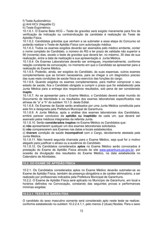 13
f) Teste Audiométrico
g) Anti HCV (Hepatite C)
h) Teste Ergométrico.
10.1.6.1. O Exame Beta HCG – Teste de gravidez será exigido meramente para fins de
verificação de indicação ou contraindicação da candidata à realização do Teste de
Aptidão Física.
10.1.6.2. Candidatas grávidas que venham a se submeter a essa etapa do Concurso só
poderão realizar o Teste de Aptidão Física com autorização médica.
10.1.6.3. Todos os exames exigidos deverão ser assinados pelo médico emitente, conter
o nome completo do Candidato, o número do RG e ter prazo de validade não superior a
90 (noventa) dias, exceto o teste de gravidez que deverá ter, no máximo, 30 dias de sua
realização, entre a data de realização e sua apresentação à Junta Médica.
10.1.6.4. Os Exames Laboratoriais deverão ser entregues, impreterivelmente, conforme
relação constante da convocação, no momento em que o Candidato se apresentar para a
realização do Exame Médico.
10.1.6.5. Poderão, ainda, ser exigidos do Candidato, às suas expensas, outros exames
complementares que se tornem necessários, para se chegar a um diagnóstico preciso
das suas reais condições de saúde física ao exercício das funções do cargo.
10.1.6.6. Quando exigidos os exames complementares, para melhor comprovar o seu
estado de saúde, fica o Candidato obrigado a cumprir o prazo que for estabelecido pela
Junta Médica para a entrega dos respectivos resultados, sob pena de ser considerado
inapto.
10.1.6.7. Ao se apresentar para o Exame Médico, o Candidato deverá estar munido do
Documento de Identidade e os resultados dos exames laboratoriais especificados nas
alíneas de “a” a “h“ do subitem 10.1.5. deste Edital.
10.1.6.8. Os Exames de Saúde serão analisados por uma Junta Médica constituída para
este fim e designada pela Prefeitura Municipal de Garanhuns.
10.1.6.9. A Junta Médica, após a análise dos exames laboratoriais dos Candidatos,
emitirá parecer conclusivo da aptidão ou inaptidão de cada um, que deverá ser
assinado pelos médicos integrantes da referida Junta.
10.1.6.10. Serão considerados inaptos no Exame Médico os Candidatos que:
a) não apresentarem qualquer um dos exames laboratoriais solicitados.
b) não comparecerem aos Exames nas datas e locais estabelecidos.
c) tiverem condição de saúde incompatível com o Cargo, devidamente atestada pela
Junta Médica.
10.1.6.11. Não haverá segunda chamada para o Exame Médico, seja qual for o motivo
alegado para justificar o atraso ou a ausência do Candidato.
10.1.6.12. Os Candidatos considerados aptos no Exame Médico serão convocados à
prestação do Exame de Aptidão Física através do site www.garanhuns.pe.gov.br, por
ocasião da divulgação dos resultados do Exame Médico, na data estabelecida no
Calendário de Atividades.
10.2. DO EXAME DE APTIDÃO FÍSICA
10.2.1. Os Candidatos considerados aptos no Exame Médico deverão submeter-se ao
Exame de Aptidão Física, também de presença obrigatória e de caráter eliminatório, a ser
realizado por profissionais indicados pela Prefeitura Municipal de Garanhuns.
10.2.2. O Exame de Aptidão Física será aplicado no Município de Garanhuns, em local e
horários definidos na Convocação, constando das seguintes provas e performances
mínimas exigidas:
10.2.2.1. TESTE DE BARRA FIXA
O candidato do sexo masculino somente será considerado apto neste teste se realizar,
conforme estabelecido no subitem 10.2.2.4.1.1, pelo menos 2 (duas) flexões. Para o sexo
 