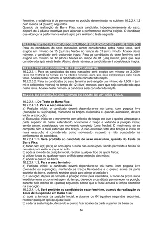 14
feminino, a exigência é de permanecer na posição determinada no subitem 10.2.2.4.1.3
pelo menos 04 (quatro) segundos.
Quando da realização da Barra Fixa, cada candidato, independentemente do sexo,
disporá de 2 (duas) tentativas para alcançar a performance mínima exigida. O candidato
que alcançar a performance estará apto para realizar o teste seguinte.
10.2.2.2.TESTE DE FLEXÃO ABDOMINAL, COM REALIZAÇÃO EM 01 (UM) MINUTO
Para os candidatos do sexo masculino serem considerados aptos neste teste, será
exigido um mínimo de 15 (quinze) flexões no tempo de 01 (um) minuto. Abaixo deste
número, o candidato será declarado inapto. Para as candidatas do sexo feminino será
exigido um mínimo de 12 (doze) flexões no tempo de 01 (um) minuto, para que seja
considerada apta neste teste. Abaixo deste número, a candidata será considerada inapta.
10.2.2.3. TESTE DE CORRIDA DE 12 (DOZE) MINUTOS
10.2.2.3.1. Para os candidatos do sexo masculino será exigido um mínimo de 2.000m
(dois mil metros) no tempo de 12 (doze) minutos, para que seja considerado apto neste
teste. Abaixo deste número, o candidato será considerado inapto.
10.2.2.3.2. Para as candidatas do sexo feminino será exigido um mínimo de 1.600 m (um
mil e seiscentos metros) no tempo de 12 (doze) minutos, para que seja considerada apta
neste teste. Abaixo deste número, a candidata será considerada inapta.
10.2.2.4. DA EXECUÇÃO DAS PROVAS DO EXAME DE APTIDÃO FÍSICA
10.2.2.4.1. Do Teste de Barra Fixa
10.2.2.4.1.1. Para o sexo masculino
a) Posição inicial: o candidato deverá dependurar-se na barra, com pegada livre
(pronação ou supinação), mantendo os braços estendidos e, quando autorizado, deverá
iniciar a execução;
b) Execução: inicia-se o movimento com a flexão do braço até que o queixo ultrapasse a
parte superior da barra, estendendo novamente o braço e voltando à posição inicial,
sendo assim, considerado um movimento completo (uma flexão). O movimento só se
completa com a total extensão dos braços. A não-extensão total dos braços e início de
nova execução é considerada como movimento incorreto e não computado na
performance do candidato.
10.2.2.4.1..2. Será proibido ao candidato do sexo masculino, quando do Teste de
Barra Fixa:
a) tocar com o(s) pé(s) ao solo após o início das execuções, sendo permitida a flexão de
perna(s) para evitar o toque ao solo;
b) após a tomada de posição inicial, receber qualquer tipo de ajuda física;
c) utilizar luvas ou qualquer outro artifício para proteção das mãos;
d) apoiar o queixo na barra.
10.2.2.4.1..3. Para o sexo feminino
a) Posição inicial: a candidata deverá dependurar-se na barra, com pegada livre
(pronação ou supinação), mantendo os braços flexionados e o queixo acima da parte
superior da barra, podendo receber ajuda para atingir a posição e
b) Execução: depois de tomada a posição inicial pela candidata, o fiscal da prova inicia
imediatamente a cronometragem do tempo, devendo a candidata permanecer na posição
durante pelo menos 04 (quatro) segundos, sendo que o fiscal avisará o tempo decorrido
na execução.
10.2.2.4.1..4. Será proibido ao candidato do sexo feminino, quando da realização do
Teste de Suspensão em Barra Fixa:
a) após a tomada da posição inicial, e durante os 04 (quatro) segundos seguintes,
receber qualquer tipo de ajuda física;
b) ceder a sustentação, deixando o queixo ficar abaixo da parte superior da barra ou
 