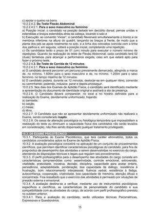 15
c) apoiar o queixo na barra.
10.2.2.4.2. Do Teste Flexão Abdominal
10.2.2.4.2.1. Para o sexo masculino ou feminino
a) Posição inicial: o candidato na posição deitado em decúbito dorsal, pernas unidas e
estendidas e braços estendidos atrás da cabeça, tocando o solo e
b) Execução: ao comando “iniciar”, o candidato flexionará simultaneamente o tronco e os
membros inferiores na altura do quadril, lançando os braços à frente, de modo que a
planta dos pés se apoie totalmente no solo, e a linha dos cotovelos coincida com a linha
dos joelhos e, em seguida, voltará a posição inicial, completando uma repetição.
c) Os candidatos terão o prazo de 01 (um) minuto para executar o número mínimo de
repetições. Quando da realização do teste de Flexão Abdominal, cada candidato terá 02
(duas) tentativas para alcançar a performance exigida, caso em que estará apto para
fazer o próximo teste.
10.2.2.4.3. Do Teste de Corrida de 12 minutos
10.2.2.4.3.1. Para o sexo masculino ou feminino
a) O candidato deverá percorrer um percurso previamente demarcado, atingindo a marca
de, no mínimo, 1.600m para o sexo masculino e de, no mínimo, 1.200m para o sexo
feminino, no tempo máximo de 12 minutos.
b) O candidato poderá, durante os 12 minutos, deslocar-se em qualquer ritmo, correndo
ou caminhando, podendo, inclusive, parar e depois prosseguir.
10.2.2.5. Nos dias dos Exames de Aptidão Física, o candidato será identificado mediante
a apresentação do documento de identidade original e assinará a ata de presença.
10.2.2.6. O Candidato deverá comparecer, no local e no horário definidos para a
realização do Exame, devidamente uniformizado, trajando:
a) camiseta;
b) calção;
c) meias;
d) tênis.
10.2.2.7. O Candidato que não se apresentar devidamente uniformizado não realizará o
Exame, sendo considerado inapto.
10.2.2.8. Os casos de alteração psicológica ou fisiológica temporária que impossibilitem a
realização do teste ou diminuam a capacidade física dos candidatos não serão levados
em consideração, não lhes sendo dispensado qualquer tratamento privilegiado.
10.3. D0 EXAME PSICOTÉCNICO
10.3.1. Participarão do Exame Psicotécnico, que terá caráter eliminatório, todos os
candidatos considerados aptos no Exame de Aptidão Física.
10.3.2. A avaliação psicológica consistirá na aplicação de um conjunto de procedimentos
científicos, que permitem identificar características psicológicas do candidato, para fins de
prognóstico de desempenho das atividades a serem desenvolvidas no exercício do cargo,
atendendo às disposições técnicas e legais que regulam tais procedimentos.
10.3.3. O perfil profissiográfico para o desempenho das atividades do cargo consiste em
características compreendidas como: assertividade, controle emocional, extroversão,
vitalidade, praticidade, iniciativa, decisão, disciplina, capacidade para acatar ordens,
persistência, adaptabilidade, ponderação, boa capacidade de diálogo, resistência à
frustração, bom relacionamento interpessoal, fluência verbal, resistência à fadiga,
autoconfiança, cooperação, criatividade, boa capacidade de memória, atenção difusa e
concentrada. Fica ressaltado que o exercício das atividades é permeado por situações de
pressão externa e emocional.
10.3.4. A avaliação destina-se a verificar, mediante uso de instrumentos psicológicos
específicos e científicos, as características de personalidade do candidato e sua
compatibilidade com as atividades do cargo, de acordo com perfil profissiográfico previsto
no subitem anterior.
10.3.4.1. Para a avaliação do candidato, serão utilizadas técnicas Psicométricas,
Expressivas e Questionários.
 