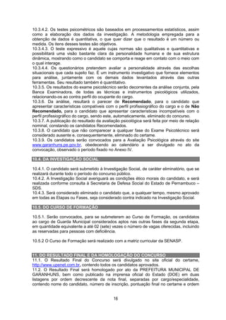 16
10.3.4.2. Os testes psicométricos são baseados em processamentos estatísticos, assim
como a elaboração dos dados da investigação. A metodologia empregada para a
obtenção de dados é quantitativa, o que quer dizer que o resultado é um número ou
medida. Os itens desses testes são objetivos.
10.3.4.3. O teste expressivo é aquele cujas normas são qualitativas e quantitativas e
possibilitará uma visão bastante clara da personalidade humana e de sua estrutura
dinâmica, mostrando como o candidato se comporta e reage em contato com o meio com
o qual interage.
10.3.4.4. Os questionários pretendem avaliar a personalidade através das escolhas
situacionais que cada sujeito faz. É um instrumento investigativo que fornece elementos
para análise, juntamente com os demais dados levantados através das outras
ferramentas. Seu resultado também é quantitativo.
10.3.5. Os resultados do exame psicotécnico serão decorrentes da análise conjunta, pela
Banca Examinadora, de todas as técnicas e instrumentos psicológicos utilizados,
relacionando-os ao contra perfil do ocupante do cargo.
10.3.6. Da análise, resultará o parecer de Recomendado, para o candidato que
apresentar características compatíveis com o perfil profissiográfico do cargo e o de Não
Recomendado, para o candidato que apresentar características incompatíveis com o
perfil profissiográfico do cargo, sendo este, automaticamente, eliminado do concurso.
10.3.7. A publicação do resultado da avaliação psicológica será feita por meio de relação
nominal, constando os candidatos Recomendados.
10.3.8. O candidato que não comparecer a qualquer fase do Exame Psicotécnico será
considerado ausente e, consequentemente, eliminado do certame.
10.3.9. Os candidatos serão convocados para a Avaliação Psicológica através do site
www.garanhuns.pe.gov.br, obedecendo ao calendário a ser divulgado no ato da
convocação, observado o período fixado no Anexo IV.
10.4. DA INVESTIGAÇÃO SOCIAL
10.4.1. O candidato será submetido à Investigação Social, de caráter eliminatório, que se
realizará durante todo o período do concurso público.
10.4.2. A Investigação Social averiguará as condições ético morais do candidato, e será
realizada conforme consulta à Secretaria de Defesa Social do Estado de Pernambuco –
SDS.
10.4.3. Será considerado eliminado o candidato que, a qualquer tempo, mesmo aprovado
em todas as Etapas ou Fases, seja considerado contra indicado na Investigação Social.
10.5. DO CURSO DE FORMAÇÃO
10.5.1. Serão convocados, para se submeterem ao Curso de Formação, os candidatos
ao cargo de Guarda Municipal considerados aptos nas outras fases da segunda etapa,
em quantidade equivalente a até 02 (sete) vezes o número de vagas oferecidas, incluindo
as reservadas para pessoas com deficiência.
10.5.2 O Curso de Formação será realizado com a matriz curricular da SENASP.
11. DO RESULTADO FINAL E DA HOMOLOGAÇÃO DO CONCURSO
11.1. O Resultado Final do Concurso será divulgado no site oficial do certame,
http://www.upenet.com.br, contendo todos os candidatos aprovados.
11.2. O Resultado Final será homologado por ato da PREFEITURA MUNICIPAL DE
GARANHUNS, bem como publicado na imprensa oficial do Estado (DOE) em duas
listagens por ordem decrescente da nota final, separadas por cargo/especialidade,
contendo nome do candidato, número de inscrição, pontuação final no certame e ordem
 