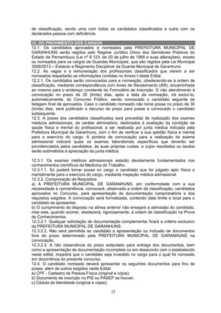 17
de classificação, sendo uma com todos os candidatos classificados e outra com os
declarados pessoa com deficiência.
12. DO PROVIMENTO DOS CARGOS
12.1. Os candidatos aprovados e nomeados pela PREFEITURA MUNICIPAL DE
GARANHUNS serão regidos pelo Regime Jurídico Único dos Servidores Públicos do
Estado de Pernambuco (Lei nº 6.123, de 20 de julho de 1968 e suas alterações), exceto
os nomeados para os cargos de Guardas Municipais, que são regidos pela Lei Municipal
3926/2013 – Estatuto e Regimento Disciplinar da Guarda Municipal de Garanhuns.
12.2. As vagas e a remuneração dos profissionais classificados que vierem a ser
nomeados respeitarão as informações contidas no Anexo I deste Edital.
12.2.1. Os candidatos serão convocados para a nomeação, obedecendo-se à ordem de
classificação, mediante correspondência com Aviso de Recebimento (AR), encaminhada
ao mesmo para o endereço constante do Formulário de Inscrição. O não atendimento à
convocação no prazo de 30 (trinta) dias, após a data da nomeação, irá excluí-lo,
automaticamente, do Concurso Público, sendo convocado o candidato seguinte da
listagem final de aprovados. Caso o candidato nomeado não tome posse no prazo de 30
(trinta) dias, será publicado o decurso de prazo para posse e convocado o candidato
subsequente.
12.3. A posse dos candidatos classificados será precedida de realização dos exames
médicos admissionais, de caráter eliminatório, destinados à avaliação da condição de
saúde física e mental do profissional, a ser realizada por junta médica indicada pela
Prefeitura Municipal de Garanhuns, com o fim de verificar a sua aptidão física e mental
para o exercício do cargo. A portaria de convocação para a realização do exame
admissional indicará quais os exames laboratoriais específicos que deverão ser
providenciados pelos candidatos, às suas próprias custas, e cujos resultados ou laudos
serão submetidos à apreciação da junta médica.
12.3.1. Os exames médicos admissionais estarão devidamente fundamentados nos
conhecimentos científicos da Medicina do Trabalho.
12.3.1.1. Só poderá tomar posse no cargo o candidato que for julgado apto física e
mentalmente para o exercício do cargo, mediante inspeção médica admissional.
12.3.2. Comprovação de Requisitos:
a) A PREFEITURA MUNICIPAL DE GARANHUNS, em conformidade com a sua
necessidade e conveniência, convocará, observada a ordem de classificação, candidatos
aprovados no Concurso, para apresentação da documentação comprobatória e dos
requisitos exigidos. A convocação será formalizada, contendo data limite e local para o
candidato se apresentar;
b) O cumprimento do disposto na alínea anterior não ensejará a admissão do candidato,
mas esta, quando ocorrer, obedecerá, rigorosamente, à ordem de classificação na Prova
de Conhecimentos.
12.3.2.1. Qualquer solicitação de documentação complementar ficará a critério exclusivo
da PREFEITURA MUNICIPAL DE GARANHUNS.
12.3.2.2. Não será permitida ao candidato a apresentação ou inclusão de documentos
fora do prazo determinado pela PREFEITURA MUNICIPAL DE GARANHUNS na
convocação.
12.3.2.3. A não observância do prazo estipulado para entrega dos documentos, bem
como a apresentação de documentação incompleta ou em desacordo com o estabelecido
neste edital, impedirá que o candidato seja investido no cargo para o qual foi nomeado
em decorrência do presente concurso.
12.4. O candidato nomeado deverá apresentar os seguintes documentos para fins de
posse, além de outros exigidos neste Edital:
a) CPF - Cadastro de Pessoa Física (original e cópia);
b) Documento de inscrição no PIS ou PASEP se houver;
c) Cédula de Identidade (original e cópia);
 