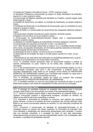 18
d) Carteira de Trabalho e Previdência Social – CTPS; (original e cópia)
e) Identidade Profissional (comprovação de registro no órgão fiscalizador da profissão),
quando for o caso (original e cópia);
f) Comprovação de Registro expedido pelo Ministério do Trabalho, quando exigido neste
Edital (original e cópia);
g) Certidão de Nascimento, se solteiro; ou Certidão de Casamento, se casado (original e
cópia);
h) Certificado de Reservista ou de Dispensa de Incorporação, para os candidatos do sexo
masculino (original e cópia);
i) Título de Eleitor e a comprovação do cumprimento das obrigações eleitorais (original e
cópia);
j) 02 (duas) fotos coloridas 3x4 (três por quatro) recentes, de frente e iguais;
k) Registro Civil dos filhos se houver (original e cópia);
l) Comprovação de escolaridade/pré-requisito exigido para o cargo/especialidade
pleiteado (original e cópia);
m) Atestado ou Certidão Negativa de Antecedentes Criminais (estadual e nacional).
b) Comprovação dos requisitos enumerados no item 1 do Capítulo III;
12.4.1 Além da documentação relacionada no subitem 12.4, o candidato deverá entregar,
entre outras, as seguintes declarações, em formulários padrões existentes na Secretaria
de Administração do Município de Garanhuns:
a) Declaração de bens e valores, nos termos da Lei nº 8.429/92;
b) Declaração de acumulação de cargo ou função pública, quando for o caso, ou sua
negativa;
c) Declaração de que está ciente das atribuições do Cargo/Especialidade para o qual foi
nomeado e será empossado e se compromete-a exercê-las.
12.4.2. O candidato deverá apresentar todos os documentos exigidos e realizar os
exames admissionais no prazo máximo de 30 (trinta) dias, contados da data da
nomeação.
12.5. O não comparecimento ou comparecimento sem a documentação exigida, ou com a
documentação incompleta, bem como o não cumprimento, a qualquer tempo, dos
requisitos estabelecidos neste Edital ou em qualquer norma interna da PREFEITURA
MUNICIPAL DE GARANHUNS impedirá que o candidato seja investido no cargo para o
qual foi nomeado em decorrência do presente concurso.
12.6. O candidato, na nomeação, poderá ser lotado em qualquer das unidades
organizacionais da PREFEITURA MUNICIPAL DE GARANHUNS
12.7. O candidato admitido no concurso não poderá ser transferido do setor no qual for
lotado para qualquer outro antes de completados 03 (três) anos da sua nomeação.
13. DAS DISPOSIÇÕES FINAIS
13.1. A inscrição do candidato implicará na aceitação das normas para o concurso
contidas neste Edital e nos comunicados que vierem a ser publicados/divulgados.
13.1.1. Nenhum candidato poderá alegar o desconhecimento do presente Edital, ou de
qualquer comunicado posterior e regularmente divulgado, vinculado ao certame, ou
utilizar-se de artifícios de forma a prejudicar o certame.
13.2. Acarretará a eliminação do candidato no concurso, sem prejuízo das sanções
penais cabíveis, a burla ou a tentativa de burla a quaisquer das normas definidas neste
Edital ou em outros comunicados relativos ao certame, ou nas instruções constantes de
cada prova.
13.2.1. Ocorrendo a comprovação de falsidade de declaração/informação ou de
inexatidão dolosa ou culposa dos dados expressos no Formulário de Inscrição, bem
como falsidade e adulteração dos documentos apresentados pelo candidato, o mesmo
terá sua inscrição cancelada, e a anulação de todos os atos dela decorrentes,
independentemente da época em que tais irregularidades vierem a ser constatadas, além
de sujeitar o candidato às penalidades cabíveis.
 