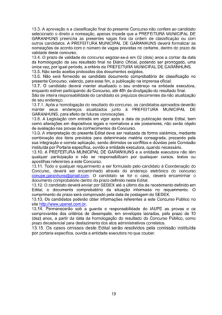 19
13.3. A aprovação e a classificação final do presente Concurso não confere ao candidato
selecionado o direito a nomeação, apenas impede que a PREFEITURA MUNICIPAL DE
GARANHUNS preencha as presentes vagas fora da ordem de classificação ou com
outros candidatos. A PREFEITURA MUNICIPAL DE GARANHUNS deverá formalizar as
nomeações de acordo com o número de vagas previstas no certame, dentro do prazo de
validade deste concurso.
13.4. O prazo de validade do concurso esgotar-se-á em 02 (dois) anos a contar da data
da homologação de seu resultado final no Diário Oficial, podendo ser prorrogado, uma
única vez, por igual período, a critério da PREFEITURA MUNICIPAL DE GARANHUNS.
13.5. Não serão aceitos protocolos dos documentos exigidos.
13.6. Não será fornecido ao candidato documento comprobatório de classificação no
presente Concurso, valendo, para esse fim, a publicação na imprensa oficial.
13.7. O candidato deverá manter atualizado o seu endereço na entidade executora,
enquanto estiver participando do Concurso, até 48h da divulgação do resultado final.
São de inteira responsabilidade do candidato os prejuízos decorrentes da não atualização
de seu endereço.
13.7.1. Após a homologação do resultado do concurso, os candidatos aprovados deverão
manter seus endereços atualizados junto à PREFEITURA MUNICIPAL DE
GARANHUNS, para efeito de futuras convocações.
13.8. A Legislação com entrada em vigor após a data de publicação deste Edital, bem
como alterações em dispositivos legais e normativos a ele posteriores, não serão objeto
de avaliação nas provas de conhecimentos do Concurso.
13.9. A interpretação do presente Edital deve ser realizada de forma sistêmica, mediante
combinação dos itens previstos para determinada matéria consagrada, prezando pela
sua integração e correta aplicação, sendo dirimidos os conflitos e dúvidas pela Comissão
instituída por Portaria específica, ouvido a entidade executora, quando necessário.
13.10. A PREFEITURA MUNICIPAL DE GARANHUNS e a entidade executora não têm
qualquer participação e não se responsabilizam por quaisquer cursos, textos ou
apostilhas referentes a este Concurso.
13.11. Todo e qualquer requerimento a ser formulado pelo candidato à Coordenação do
Concurso, deverá ser encaminhado através do endereço eletrônico do concurso
conupe.garanhuns@gmail.com. O candidato se for o caso, deverá encaminhar o
documento comprobatório dentro do prazo definido neste Edital.
13.12. O candidato deverá enviar por SEDEX até o último dia de recebimento definido em
Edital, o documento comprobatório da situação informada no requerimento. O
cumprimento do prazo será comprovado pela data de postagem do SEDEX.
13.13. Os candidatos poderão obter informações referentes a este Concurso Público no
site http://www.upenet.com.br.
13.14. Permanecerão sob a guarda e responsabilidade do IAUPE as provas e os
comprovantes dos critérios de desempate, em envelopes lacrados, pelo prazo de 10
(dez) anos, a partir da data da homologação do resultado do Concurso Público, como
prazo decadencial para desfazimento dos atos administrativos correlatos.
13.15. Os casos omissos deste Edital serão resolvidos pela comissão instituída
por portaria específica, ouvida a entidade executora no que couber.
 